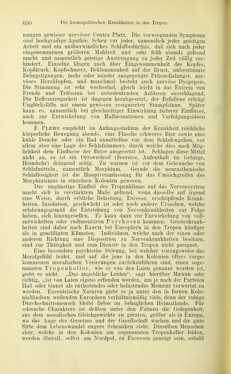 nungen gewisser nervöser Centra Platz. Die vorwiegeDden Symptome sind hochgradige Apathie, Scheu vor jeder, namentlich jeder geistigen Arbeit und ein unüberwindliches Schlafbedürfnis, daß sich nach jeder eingenommenen größeren Mahlzeit und sehr früh abends geltend macht und namentlich geistige Anstrengung zu jeder Zeit völlig ver- hindert. Einzelne klagen auch über Eingenommenheit des Kopfes, Kopfdruck, Kopfschmerz. Beklommenheit auf der Brust, unbestimmte Beängstigungen, mehr oder minder ausgeprägte Präcordialangst, ner- vöses Herzklopfen, und manchmal besteht auch nervöse Dvspepsie. Die Stimmung ist sehr wechselnd, gleich leicht in das Extrem von Freude und Trübsinn bei unbedeutenden Anlässen ausschlagend. Die Refiexerregarkeit ist dagegen herabgesetzt, der Befallene erträgt Unglücksfälle mit einem gewissen resignierten Stumpfsinne. Später kann es, namentlich bei gleichzeitiger Einwirkung äußerer Einflüsse, auch zur Entwickelung von Hallucinationen und Verfolgungsideen kommen. F. Plehn empfiehlt im Anfangsstadium der Krankheit reichliche körperliche Bewegung abends, eine Flasche schweres Bier sowie eine kühle Douche oder ein Bad unmittelbar vor dem Schlafengehen, vor allem aber eine Lage des Schlafzimmers, durch welche dies nach Mög- lichkeit dem Einflüsse der Brise ausgesetzt ist. Schlagen diese Mittel nicht an, so ist ein Ortswechsel (Seereise, Aufenthalt im Gebirge, Heimkehr) dringend nötig. Zu Avarnen ist vor dem Gebrauche von Schlafmitteln, namentlich Morphium. Gerade die neurasthenische Schlaflosigkeit ist die Hauptveranlassung für das Umsichgreifen des Morphinismus in einzelnen Kolonien gewesen. Der ungünstige Einfluß des Tropenklimas auf das Nervensystem macht sich in verstärktem Maße geltend, wenn dasselbe auf irgend eine Weise, durch erbliche Belastung, Excesse, erschöpfende Krank- heiten, Insolation, geschwächt ist oder noch andere Ursachen, welche erfahrungsgemäß die Entstehung von Nervenkrankheiten zur Folge haben, sich hinzugesellen. Es kann dann zur Entwickelung von voll- entwickelten oder rudimentären P sych 0 sen kommen. Geisteskrank- heiten sind daher nach Rasch bei Europäern in den Tropen häufiger als in gemäßigten Klimaten. Individuen, welche nach der einen oder anderen Richtung eine Disposition zu Nervenkrankheiten besitzen, sind zur Thätigkeit und zum Dienste in den Tropen nicht geeignet. Eine besondere psychische Störung, bei welcher vorzugsweise das Moralgefühl leidet, und auf die jene in den Kolonien öfters vorge- kommenen moralischen Verirrungen zurückzuführen sind, einen soge- nannten Tropenkoller, wie er von den Laien genannt worden ist, giebt es nicht. „Das angebliche Leiden, sagt hierüber Mense sehr richtig, „ist von Laien eigens erfunden worden, um je nach der Parteien Haß oder Gunst als entlastendes oder belastendes Moment verwertet zu werden. Excentrische Naturen giebt es ja unter den in fernen Kolo- nialländern weilenden Europäern verhältnismäßig viele, denn der ruhige Durchschnittsmensch bleibt lieber im behaglichen Heimatlande. Für schwache Charaktere ist drüben unter den Palmen die Gelegenheit, aus dem moralischen Gleichgewichte zu geraten, größer als in Europa, wo das Auge des Gesetzes und der Gesellschaft wachen und die gute Sitte dem Lebenswandel engere Schranken zieht. Dieselben Menschen aber, welche in den Kolonien am sogenannten Tropenkoller leiden, werden überall, selbst am Nordpol, zu Excessen geneigt sein, sobald