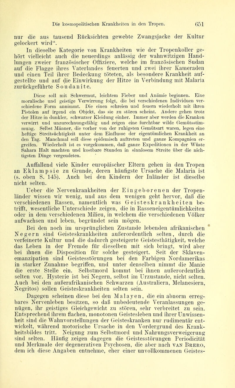 nur die aus tausend Rücksichten gewebte Zwangsjacke der Kultur gelockert wird. In dieselbe Kategorie von Krankheiten wie der Tropenkoller ge- hört vielleicht auch die neuerdings anlässig der wahnwitzigen Hand- lungen ZAveier französischer Offiziere, welche im französischen Sudan auf die Flagge ihres Vaterlandes feuerten und zwei ihrer Kameraden und einen Teil ihrer Bedeckung töteten, als besondere Krankheit auf- gestellte und auf die Einwirkung der Hitze in Verbindung mit Malaria zurückgeführte S o u d a n i t e. Diese soll mit Schwermut, leichtem Fieber und Anämie beginnen. Eine moralische und geistige Verwirrung folgt, die bei verschiedenen Individuen ver- schiedene Form annimmt. Die einen schreien und feuern wiederholt mit ihren Pistolen auf irgend ein Objekt, das sie zu stören scheint. Andere gehen trotz der Hitze in dunkler, schwarzer Kleidung einher. Immer aber werden die Kranken verwirrt und unzurechnungsfähig und zeigen eine furchtbar wilde Gemütsstim- mung. Selbst Männer, die vorher von der ruhigsten Gemütsart waren, legen eine heftige Streitsüchtigkeit unter dem Einflüsse der eigentümhchen Krankheit an den Tag. Manchmal soll diese epidemisch auftreten und ganze Kompagnien er- greifen. Wiederholt ist es vorgekommen, daß ganze Expeditionen in der Wüste Sahara Halt machten i;nd kostbare Stunden in sinnlosem Streite über die nich- tigsten Dinge vergeudeten. Auffallend viele Kinder europäischer Eltern gehen in den Tropen an Eklampsie zu Grunde, deren häufigste Ursache die Malaria ist (s. oben S. 145). Auch bei den Kindern der Inländer ist dieselbe nicht selten. üeber die Nervenkrankheiten der Eingeborenen der Tropen- länder wissen wir wenig, und aus dem wenigen geht hervor, daß die verschiedenen Rassen, namentlich was Geisteskrankheiten be- trifft, wesentliche Unterschiede zeigen, die in RasseneigentümHchkeiten oder in dem verschiedenen Milieu, in welchem die verschiedenen Völker aufwachsen und leben, begründet sein mögen. Bei den noch im ursprünglichen Zustande lebenden afrikanischen Negern sind Geisteskrankheiten außerordentlich selten, durch die verfeinerte Kultur und die dadurch gesteigerte Geistesthätigkeit,- welche das Leben in der Fremde für dieselben mit sich bringt, wird aber bei ihnen die Disposition für solche gesteigert. Seit der Sklaven- emanzipation sind Geistesstörungen bei den Farbigen Nordamerikas in starker Zunahme begriffen, und unter denselben nimmt die Manie die erste Stelle ein. Selbstmord kommt bei ihnen außerordentlich selten vor. Hysterie ist bei Negern, selbst im Urzustände, nicht selten. Auch bei den außerafrikanischen Schwarzen (Australiern, Melanesiern, Negritos) sollen Geisteskrankheiten selten sein. Dagegen scheinen diese beiden Malayen, die ein abnorm erreg- bares Nervenleben besitzen, so daß unbedeutende Veranlassungen ge- nügen, ihr geistiges Gleichgewicht zu stören, sehr verbreitet zu sein. Entsprechend ihrem flachen, monotonen Geistesleben und ihrer Unwissen- heit sind die Wahnvorstellungen der Geisteskranken nur rudimentär ent- wickelt, während motorische Ursache in den Vordergrund des Krank- heitsbildes tritt. Neigung zum Selbstmord und Nahrungsverweigerung sind selten. Häufig zeigen dagegen die Geistesstörungen Periodicität und Merkmale der degenerativen Psychosen, die aber nach van Brbro, dem ich diese Angaben entnehme, eher einer unvollkommenen Geistes-