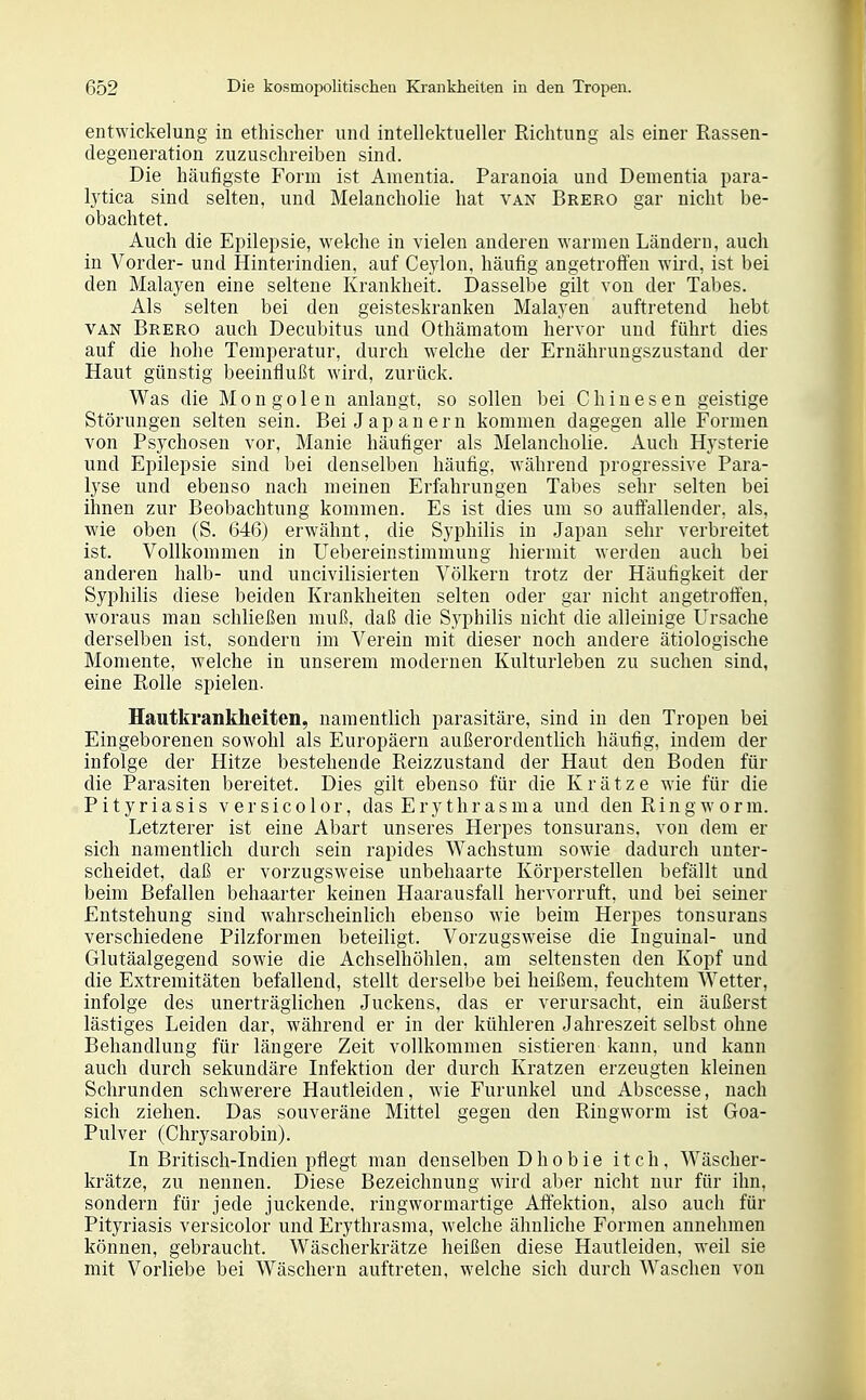 entwickelung in ethischer und intellektueller Richtung als einer Rassen- degeneration zuzuschreiben sind. Die häufigste Form ist Amentia. Paranoia und Dementia para- lytica sind selten, und Melancholie hat van Brero gar nicht be- obachtet. Auch die Epilei^sie, welche in vielen anderen warmen Ländern, auch in Vorder- und Hinterindien, auf Ceylon, häufig angetroften wird, ist bei den Malayen eine seltene Krankheit. Dasselbe gilt von der Tabes. Als selten bei den geisteskranken Malayen auftretend hebt VAN Brero auch Decubitus und Othämatom hervor und führt dies auf die hohe Temperatur, durch welche der Ernährungszustand der Haut günstig beeinflußt wird, zurück. Was die Mongolen anlangt, so sollen bei Chinesen geistige Störungen selten sein. Bei Japanern kommen dagegen alle Formen von Psychosen vor, Manie häufiger als Melancholie. Auch Hysterie und Epilepsie sind bei denselben häufig, während progressive Para- lyse und ebenso nach meinen Erfahrungen Tabes sehr selten bei ihnen zur Beobachtung kommen. Es ist dies um so autfallender, als, wäe oben (S. 646) erwähnt, die Syphilis in Japan sehr verbreitet ist. Vollkommen in Uebereinstimmung hiermit werden auch bei anderen halb- und uncivilisierten Völkern trotz der Häutigkeit der Syphilis diese beiden Krankheiten selten oder gar nicht angetroifen, woraus man schließen muß, daß die Syphilis nicht die alleinige Ursache derselben ist, sondern im Verein mit dieser noch andere ätiologische Momente, welche in unserem modernen Kulturleben zu suchen sind, eine Rolle spielen. Hautkrankheiten, namentlich parasitäre, sind in den Tropen bei Eingeborenen sowohl als Europäern außerordentlich häufig, indem der infolge der Hitze bestehende Reizzustand der Haut den Boden für die Parasiten bereitet. Dies gilt ebenso für die Krätze wie für die Pityriasis versicolor, das Erythrasma und den Ringworm. Letzterer ist eine Abart unseres Herpes tonsurans, von dem er sich namentlich durch sein rapides Wachstum sowie dadurch unter- scheidet, daß er vorzugsweise unbehaarte Körperstellen befällt und beim Befallen behaarter keinen Haarausfall hervorruft, und bei seiner Entstehung sind wahrscheinlich ebenso wie beim Herpes tonsurans verschiedene Pilzformen beteiligt. Vorzugsweise die Inguinal- und Glutäalgegend sowie die Achselhöhlen, am seltensten den Kopf und die Extremitäten befallend, stellt derselbe bei heißem, feuchtem Wetter, infolge des unerträglichen Juckens, das er verursacht, ein äußerst lästiges Leiden dar, während er in der kühleren Jahreszeit selbst ohne Behandlung für längere Zeit vollkommen sistiereu kann, und kann auch durch sekundäre Infektion der durch Kratzen erzeugten kleinen Schrunden schwerere Hautleiden, wie Furunkel und Abscesse, nach sich ziehen. Das souveräne Mittel gegen den Riugworm ist Goa- Pulver (Chrysarobin). In Britisch-Indien pflegt man denselben Dhobie itch, Wäscher- krätze, zu nennen. Diese Bezeichnung wird aber nicht nur für ihn, sondern für jede juckende, ringworinartige Affektion, also auch für Pityriasis versicolor und Ery thrasma, welche ähnliche Formen annehmen können, gebraucht. Wäscherkrätze heißen diese Hautleiden, weil sie mit Vorliebe bei Wäschern auftreten, welche sich durch Waschen von