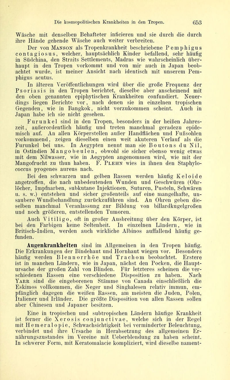 Wäsche mit denselbeu Behafteter inficieren und sie durch die durch ihre Hände gehende Wäsche auch weiter verbreiten. Der von Manson als Tropenkrankheit beschriebene Pemphigus contagiosus, welcher, hauptsächlich Kinder befallend, sehr häufig in Südchina, den Straits Settlements, Madras wie wahrscheinlich über- haupt in den Tropen vorkommt und von mir auch in Japan beob- achtet wurde, ist meiner Ansicht nach identisch mit unserem Pem- phigus acutus. In älteren Veröifentlichungen wird über die große Frequenz der Psoriasis in den Tropen berichtet, dieselbe aber anscheinend mit den oben genannten epiphytischen Krankheiten confundiert. Neuer- dings liegen Berichte vor, nach denen sie in einzelnen tropischen Gegenden, wie in Bangkok, nicht vorzukommen scheint. Auch in Japan habe ich sie nicht gesehen. Furunkel sind in den Tropen, besonders in der heißen Jahres- zeit, außerordentlich häufig und treten manchmal geradezu epide- misch auf. An allen Körperstellen außer Handflächen und Fußsohlen vorkommend, zeigen dieselben einen w^eit akuteren Verlauf als die Furunkel bei uns. In Aegypten nennt man sie Boutons du Nil, in Ostindien Mangobeulen, obwohl sie sicher ebenso wenig etwas mit dem Nilwasser, wie in Aegypten angenommen wird, wie mit der Mangofrucht zu thun haben. F. Plehn wies in ihnen den Staphylo- coccus pyogenes aureus nach. Bei den schwarzen und gelben Rassen werden häufig Keloide angetroffen, die nach unbedeutenden Wunden und Geschwüren (Ohr- löcher, Impfnarben, subkutane Injektionen, Suturen, Pusteln, Schwären u. s. w.) entstehen und sicher großenteils auf eine mangelhafte, un- saubere Wundbehandlung zurückzuführen sind. An Ohren geben die- selben manchmal Veranlassung zur Bildung von billardkugelgroßen und noch größeren, entstellenden Tumoren. Auch Vitiligo, oft in großer Ausbreitung über den Körper, ist bei den Farbigen kerne Seltenheit. In einzelnen Ländern, wie in Britisch-Indien, werden auch wirkliche Albinos auffallend häufig ge- funden. Augenkrankheiten sind im Allgemeinen in den Tropen häufig. Die Erkrankungen der Bindehaut und Hornhaut wiegen vor. Besonders häufig werden Blennorrhöe und Trachom beobachtet. Erstere ist in manchen Ländern, wie in Japan, nächst den Pocken, die Haupt- ursache der großen Zahl von Blinden. Für letzteres scheinen die ver- schiedenen Rassen eine verschiedene Disposition zu haben. Nach Yarr sind die eingeborenen Stämme von Canada einschließlich die Eskimos vollkommen, die Neger und Singhalesen relativ immun, em- pfänglich dagegen die weißen Rassen, am meisten die Juden, Polen, Italiener und Irländer. Die größte Disposition von allen Rassen sollen aber Chinesen und Japaner besitzen. Eine in tropischen und subtropischen Ländern häufige Krankheit ist ferner die Xerosis conjunctivae, welche sich in der Regel mit Hemeralopie, Schwachsichtigkeit bei verminderter Beleuchtung, verbindet und ihre Ursache in Herabsetzung des allgemeinen Er- nährungszustandes im Vereine mit Ueberblendung zu haben scheint. In schwerer Form, mit Keratomalacie kompliziert, wird dieselbe nament-