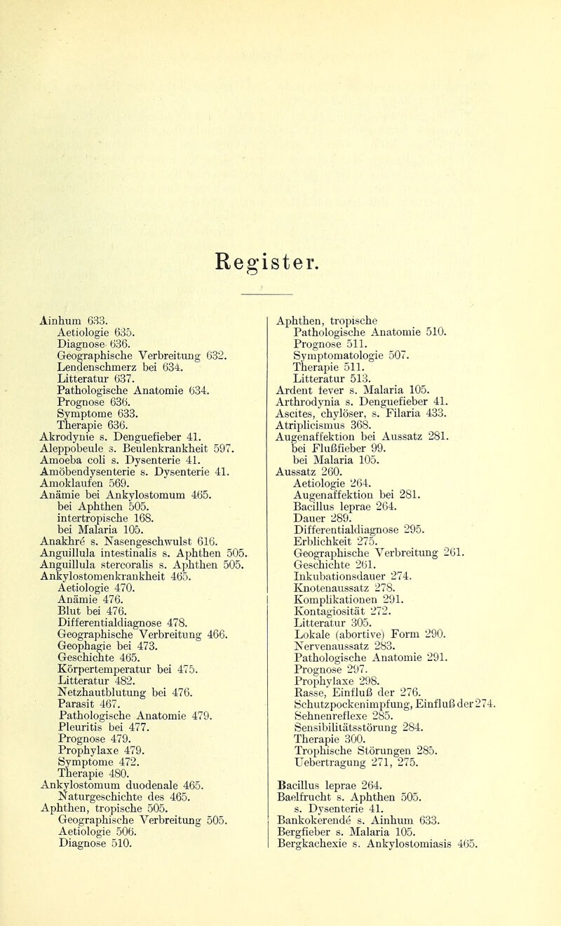 Regi ster. Ainhum 633. Aetiologie 635. Diagnose 636. Geographische Verbreitimg 682. Lendenschmerz bei 634. Litteratur 637. Pathologische Anatomie 634. Prognose 636. Symptome 633. Therapie 636. Akrodynie s. Denguefieber 41. Aleppobeule 3. Beulenkrankheit 597. Amoeba coli s. Dysenterie 41. Amöbendysenterie s. Dysenterie 41. Amoklaufen 569. Anämie bei Ankylostomum 465. bei Aphthen 505. intertropische 168. bei Malaria 105. Anakhre s. Nasengeschwulst 616. Anguillula intestinalis s. Aphthen 505. Anguillula stercorahs s. Aphthen 505. Ankylostomenkrankheit 465. Aetiologie 470. Anämie 476. Blut bei 476. Differentialdiagnose 478. Geographische Verbreitung 466. Geophagie bei 473. Geschichte 465. Körpertemperatur bei 475. Litteratur 482. Netzhautblutung bei 476. Parasit 467. Pathologische Anatomie 479. Pleuritis bei 477. Prognose 479. Prophylaxe 479. Symptome 472. Therapie 480. Ankylostomum duodenale 465. Naturgeschichte des 465. Aphthen, tropische 505. Geographische Verbreitung 505. Aetiologie 506. Diagnose 510. Aphthen, tropische Pathologische Anatomie 510. Prognose 511. Symptomatologie 507. Therapie 511. Litteratur 513. Ardent fever s. Malaria 105. Arthrodynia s. Denguefieber 41. Ascites, chylöser, s. Filaria 433. Atriplicismus 368. Augenaffektion bei Aussatz 281. bei Flußfieber 99. bei Malaria 105. Aussatz 260. Aetiologie 264. Augenaffektion bei 281. Bacillus leprae 264. Dauer 289. Differentialdiagnose 295. Erblichkeit 275. Geographische Verbreitung 261. Geschichte 261. Inkubationsdauer 274. Knotenaussatz 278. Komphkationen 291. Kontagiosität 272. Litteratur 305. Lokale (abortive) Form 290. Nervenaussatz 283. Pathologische Anatomie 291. Prognose 297. Prophylaxe 298. Easse, Einfluß der 276. Schutzpockenimpfung, Einfluß der 274. Sehnenreflexe 285. SensibiUtätsstörung 284. Therapie 300. Trophische Störungen 285. Uebertragung 271, 275. Bacillus leprae 264. Baelfrucht s. Aphthen 505. s. Dysenterie 41. Bankokerende s. Ainhum 633. Bergfieber s. Malaria 105. Bergkachexie s. Ankylostomiasis 465.