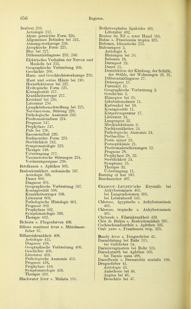 Beriberi 208. Aetiologie 212. Akute perniciöse Form 226. Allgemeines Befinden bei 241. Atmungswerkzeuge 238. Atrophische Form 225. Blut bei 227. Differentialdiagnose 233, 246; Elektrisches Verhalten der Nerven und Muskeln bei 231. Geographische Verbreitung 209. Geschichte 208. Harn- und Geschlechtswerkzeuge 239. Haut und seröse Häute bei 240. Herzaffektionen bei 237. Hydropische Form 225. Kontagiosität 217. Krankheitserreger 217. Kreislauf bei 236. Litteratur 250. Lymphdrüsenschwellung bei 225. Nervensystem, Störung 228. Pathologische Anatomie 242. Prodromalstadium 224. Prognose 247. Prophylaxe 247. Puls bei 286. Easseneinfluß 220. Rudimentäre Form 223. Sterblichkeit 242. Symptomatologie 223. Therapie 248. Uebertraguug 217. Vasomotorische Störungen 234. Verdauungsorgane 238. Betelkauen s. Aphthen 505. Beulenkrankheit, endemische 597. Aetiologie 598. Dauer 600. Diagnose 601. Geographische Verbreitung 597. Kontagiosität 598. Krankheitserreger 598. Litteratur 603. Pathologische Histologie 601. Prognose 602. Prophylaxe 602. Symptomatologie 599. Therapie 602. Bicheira s. Fliegenlarven 498. Bilious remittent fever s. Mittelmeer- fieber 87. Bilharziakrankheit 408. Aetiologie 411. Diagnose 418. Geographische Verbreitung 408. Geschichte 408. Litteratur 419. Pathologische Anatomie 413. Prognose 418. Prophylaxe 418. Symptomatologie 416. Therapie 419. Blackwater fever s. Malaria 105. Bothriocephalus liguloides 491. Litteratur 492. Bouton du Nil s. roter Hund 583. Bubas s. Framboesia tropica 325. Bubonen, klimatische 255. Bubonenpest 3. Aetiologie 6. Blutungen bei 20. Bubonen 18. Darmpest 23. Dauer 21. Desinfektion der Kleidung, der Schiffe, der Stühle, der Wohnungen 29, 31. Differentialdiagnose 27. Drüsenpest 15. Furunkel 19. Geographische Verbreitung 3. Geschichte 3. Hämoptoe bei 20. Inkubationsdauer 11. Karbunkel bei 19. Kontagiosität 11. Körpertemperatur 17. Litteratur 34. Lungenpest 22. Mischinfektionen 9. Nachkrankheiten 24. Pathologische Anatomie 24. Pestbacillus 7. Pestis minor 23. Pestseptikämie 21. Prodromalerscheinungen 12. Prognose 28. Prophylaxe 28, 32. Sterblichkeit 24. Symptome 15. Therapie 33. Uebertragung 11. Burning of feet 160. Buschmucker 497. Chaecot - LEYDEN'sche KrystaUe bei Ankylostomiasis 465. bei Lungendistomen 395. bei Leberabsceß 545. Chlorose, ägyptische s. Ankylostomiasis 465. Chlorose, tropische s. Ankylostomiasis 465. Chylocele s. Filariakrankheit 433. Clou de Biskra s. Beulenkrankheit 597. Cochinchinadiarrhöe s. Aphthen 505. Crab yaws s. Framboesia trop. 325. Dandy fever s. Denguefieber 41. Darmblutung bei Ruhr 515. bei Gelbfieber 54. Darminvagination bei Ruhr 515. Darmkatarrh bei Aphthen 505. bei Taenia nana 488. Dasselbeule s. Dermatobia noxialis 4Q9. Denguefieber 41. Aetiologie 43. Anästhesie bei 46. Angina bei 46. Bronchitis bei 47.