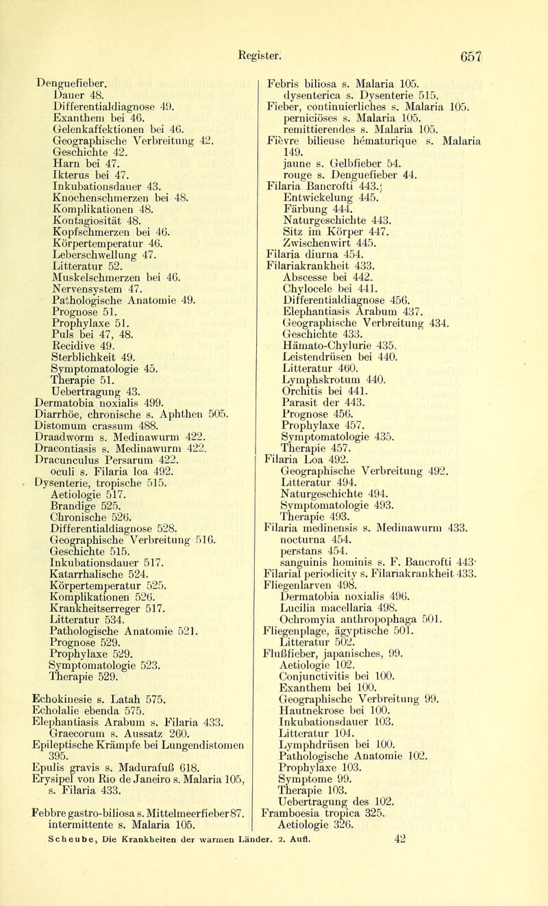 Dengiiefieber. Dauer 48. Differentialdiagnose 49. Exanthem bei 46. Gelenkaffektionen bei 40. Geographische Verbreitung 42. Geschichte 42. Harn bei 47. Ikterus bei 47. Inkubationsdauer 43. Knochenschnierzen bei 48. Komplikationen 48. Kontagiosität 48. Kopfschmerzen bei 46. Körpertemperatur 46. Leberschwellung 47. Litteratur 52. Muskelschmerzen bei 46. Nervensystem 47. Pathologische Anatomie 49. Prognose 51. Prophylaxe 51. Puls bei 47, 48. Eecidive 49. Sterblichkeit 49. Symptomatologie 45. Therapie 51. Uebertragung 43. Dermatobia noxialis 499. Diarrhöe, chronische s. Aphthen 505. Distomum crassum 488. Draadworm s. Medinawurm 422. Dracontiasis s. Medinawurm 422. Dracunculus Persarum 422. oculi s. Filaria loa 492. Dysenterie, tropische 515. Aetiologie 517. Brandige 525. Chronische 526. Differentialdiagnose 528. Geographische Verbreitung 516. Geschichte 515. Inkubationsdauer 517. Katarrhalische 524. Körpertemperatur 525. Komplikationen 526. Krankheitserreger 517. Litteratur 534. Pathologische Anatomie 521. Prognose 529. Prophylaxe 529. Symptomatologie 523. Therapie 529. Echokinesie s. Latah 575. Echolalie ebenda 575. Elephantiasis Arabum s. Filaria 433. Graecorum s. Aussatz 260. Epileptische Krämpfe bei Lungendistomen 395. Epulis gravis s. Madurafuß 618. Erysipel von Rio de Janeiro s. Malaria 105, s. Filaria 433. Febbre gastro-biliosa s. Mittelmeerfieber 87. intermittente s. Malaria 105. Febris biliosa s. Malaria 105. dysenterica s. Dysenterie 515. Fieber, continuierliches s. Malaria 105. perniciöses s. Malaria 105. remittierendes s. Malaria 105. Fievre bilieuse hematurique s. Malaria 149. jaune s. Gelbfieber 54. rouge s. Denguefieber 44. Filaria Bancrofti 443.j Entwickelung 445. Färbung 444. Naturgeschichte 443. Sitz im Körper 447. Zwischenwirt 445. Filaria diurna 454. Fiiariakrankheit 433. Abscesse bei 442. Ghylocele bei 441. Differentialdiagnose 456. Elephantiasis Arabum 437. Geographische Verbreitung 434. Geschichte 433. Hämato-Chylurie 435. Leistendrüsen bei 440. Litteratur 460. Lymphskrotum 440. Orchitis bei 441. Parasit der 443. Prognose 456. Prophylaxe 457. Symptomatologie 435. Therapie 457. Filaria Loa 492. Geographische Verbreitung 492. Litteratur 494. Naturgeschichte 494. Symptomatologie 493. Therapie 493. Filaria medinensis s. Medinawurm 433. nocturna 454. jjerstans 454. sanguinis hominis s. F. Bancrofti 443- Filarial periodicity s. Fiiariakrankheit 433. Fliegenlarven 498. Dermatobia noxialis 496. Lucilia macellaria 498. Ochromyia anthropophaga 501. Fliegenplage, ägyptische 501. Litteratur .502. Flußfieber, japanisches, 99. Aetiologie 102. Conjunctivitis bei 100. Exanthem bei 100. Geographische Verbreitung 99. Hautnekrose bei 100. Inkubationsdauer 103. Litteratur 104. Lymphdrüsen bei 100. Pathologische Anatomie 102. Prophylaxe 103. Symptome 99. Therapie 103. Uebertragung des 102. Framboesia tropica 325. Aetiologie 326. Scheube, Die Krankheiten der warmen Länder. 2. Aufl. 42