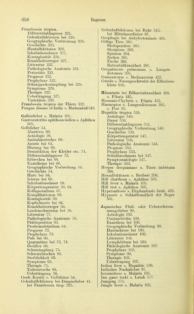 Framboesia tropica. Differentialdiagnose 331. Gelenkaffektioneu bei 330. Geographische Verbreitung 326. Geschichte 325. Hautaffektionen 328. Inkubationsdauer 327. Kontagiosität 326. Krankheitserreger 327. Litteratur 332. Pathologische Anatomie 331. Periostitis 333. Prognose 332. Prophylaxe 332. Schutzpockenimpfung bei 328. Symptome 328. Therapie 332. üebertragung 327. Varietäten 330. Framboesia tropica der Thiere 332. Fungus disease of India s. Madurafuß 618. Grallenfieber s. Malaria 105. Gastroenteritis aphthosa indica s. Aphthen 505. Gelbfieber 54. Abortives 69. Aetiologie 56. Ambulatorisches 69. Anurie bei 64. Blutung bei 68. Desinfektion der Kleider etc. 74. Differentialdiagnose 72. Erbrechen bei 68. Exantheme bei 66. Geographische Verbreitung 54. Geschichte 54. Harn bei 64. Icterus bei 65. Inkubationsdauer 59. Körpertemperatur 59, 64. Kollapsstadium 67. Komplikationen 69. Kontagiosität 59. Kopfschmerz bei 64. Krankheitserreger 56. Lendenschmerzen bei 59. Litteratur 77. Pathologische Anatomie 70. Prädisposition 63. Prodromalstadium 64. Prognose 73. Prophylaxe 73. Puls bei 66. Quarantäne bei 73, 74. Recidive 68. Schutzimpfung 75. Schwarzbrechen 68. Sterblichkeit 69. Symptome 63. Therapie 75. Todesursache 68. Üebertragung 58. Geele Koorts s. Gelbfieber 54. Gelenkaffektioneu bei Denguefieber 41. bei Framboesia trop. 325. Gelenkaffektionen bei Ruhr 515. bei Mittelmeerfieber 87. Geophagie bei Ankvlostomiasis 465. Giftige Tiere 383. Skolopendren 383. Skorpione 383. Spinnen 384. Zecken 385. Fische 386. Rattenbißkrankheit 387. Gregarinosis pulmonum s. Lungen- distomen 395. Guineawurm s. Medinawurm 422. Gundu s. Nasengeschwulst der Elfenbein- küste 616. Hämaturie bei BUharziakrankheit 408. s. Filaria 433. Haemato-Chylurie s. Filaria 433. Haemoptoe s. Lungendistomen 395. s. Pest 20. Hepatitis tropica 539. Aetiologie 540. Dauer 556. Differentialdiägnose 551. Geographische Verbreitung 540. Geschichte 539. Körpertemperatur 547. Litteratur 556. Pathologische Anatomie 544. Prognose 553. Prophylaxe 553. Schulterschmerz bei 547. Symptomatologie 547. Therapie 553. Herpes desquamans s. Tinea imbricata 588. Herzaffektionen s. Beriberi 208. Hill diarrhoea s. Aphthen 505. Hill fever s. Malaria 105. Hill trot s. Aphthen 505. Hypersarkosis s. Elephantiasis Arab. 433. Hypnosie s. Schlafki-ankheit der Neger 561. Japanisches Fluß- oder Ueberschwem- mungsfieber 99. Aetiologie 102. Conjunctivitis 100. Exanthem bei 100. Geographische Verbreitung 99. Hautnekrose bei 100. Inkubationsdauer 100. Litteratur 104. Lymphdrüsen bei 100. Pathologische Anatomie 102. Prophylaxe 103. Symptome 99. Therapie 103. Üebertragung 102. Indian Uver s. Hepatitis 539. Indisches Nashafieber 97. lutermittens s. Malaria 105. Inu gami tsuki s. Latah 577. Jumping 575. Jungle fever s. Malaria 105.