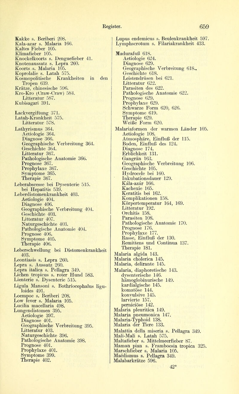 Kakke s. Beriberi 208. Kala-azar s. Malaria 166. Kaltes Fieber 105. Klimafieber 105. Knockelkoorts s. Denguefieber 41. Knotenaussatz s. Lepra 260. Koorts s. Malaria 105. Koprolalie s. Latah 575. Kosmopolitische Krankheiten in den Tropen 639. Krätze, chinesische 596. Kro-Kro (Craw-Craw) 584. Litteratur 587. Kubisagari 391. Lackvergiftimg 371. Latah-Krankheit 575. Litteratnr 578. Lathyrismus 364. Aetiologie 364. Diagnose 366. Geographische Verbreitung 364. Geschichte 364. Litteratur 367. Pathologische Anatomie 366. Prognose 367. Prophylaxe 367. Symptome 365. Therapie 367. Leberabscesse bei Dysenterie 515. bei Hepatitis 539. Leberdistomenkrankheit 403. Aetiologie 404. Diagnose 406. Geographische Verbreitung 404. Geschichte 403. Litteratur 407. Naturgeschichte 403. Pathologische Anatomie 404. Prognose 406. Symptome 405. Therapie 406. Leberschwellung bei Distomenkrankheit 403. _ Leontiasis s. Lepra 260. Lepra s. Aussatz 260. Lepra italica s. Pellagra 349. Liehen tropicus s. roter Hund 583. Lienterie s. Dysenterie 515. Ligula Mansoni s. Bothriocephalus ligu- loides 491. Loempoe s. Beriberi 208. Low fever s. Malaria 105. Lucilla macellaria 498. Lungendistomen 395. Aetiologie 397. Diagnose 401. Geographische Verbreitung 395. Litteratur 403. Naturgeschichte 396. Pathologische Anatomie 398. Prognose 401. Prophylaxe 401. Symptome 399. Therapie 402. Lupus endemicus s. Beulenkrankheit 597. Lymphscrotum s. Filariakrankheit 433. Madurafuß 618. Aetiologie 624. Diagnose 629. Geographische Verbreitung 618.. Geschichte 618. Leistendrüsen bei 621. Litteratur 622. Parasiten des 622. Pathologische Anatomie 622. Prognose 629. Prophylaxe 629. Schwarze Form 620, 626. Symptome 619. Therapie 629. Weiße Form 620. Malariaformen der warmen Länder 105. Aetiologie 108. Atmosphäre, Einfluß der 115. Boden, Einfluß des 124. Diagnose 174. ErbUchkeit 131. Gangrän 163. Geographische Verbreitung 106. Geschichte 105. Hydrocele bei 160. Inkubationsdauer 129. Käla-azär 166. Kachexie 165. Keratitis bei 162. Komplikationen 158. Körpertemperatur 164, 169. Litteratur 192. Orchitis 158. Parasiten 108. Pathologische Anatomie 170. Prognose 176. Prophylaxe 177. Easse, Einfluß der 130. Eemittens und Continua 137. Therapie 181. Malaria algida 143. Malaria cholerica 145. Malaria, delirante 145. Malaria, diaphoretische 143. dysenterische 146. hämoglobinurische 149. kardialgische 145. komatöse 144. konvulsive 145. larvierte 157. pemiciöse 142. Malaria pleuritica 149. Malaria pneumonica 147. Malaria-Typhoid 138. Malaria der Tiere 133. Malattia della miseria s. Pellagra 349. Mali-Mali s. Latah 575. Maltafieber s. Mittelmeerfieber 87. Maman pian s. Framboesia tropica 325. Marschfieber s. Malaria 105. Maedismus s. Pellagra 349. Malabarkrätze 596. 42*