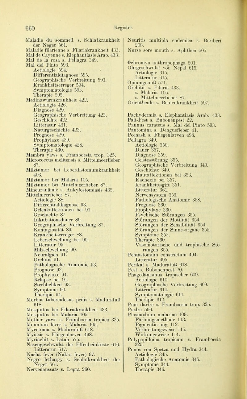 Maladie du sommeil s. Schlafkrankheit der Neger 561. Maladie filarieime s. Filariakrankheit 433. Mal de Cayenne s. Elephantiasis Arab. 433. Mal de la rosa s. Pellagra 349. Mal del Pinto 593. Aetiologie 594. Differentialdiagnose 595. Geographische Verbreitung 593. Krankheitserreger 594. Symptomatologie 593. Therapie 595. Medinawurmkrankheit 422. Aetiologie 426. Diagnose 429. Geographische Verbreitung 423. Geschichte 422. Litteratur 431. Naturgeschichte 423. Prognose 429. Prophylaxe 429. Symptomatologie 428. Therapie 430. Membra yaws s. Framboesia trop. 325. Micrococcus melitensis s. Mittelmeerfieber 87. Milztumor bei Leberdistomumkrankheit 403. Milztumor bei Malaria 105. Milztumor bei Mittelmeerfieber 87. Mineuranämie s. Ankyloätomiasis 465. Mittelmeerfieber 87. Aetiologie 88. Differentialdiagnose 93. Gelenkaffektionen bei 91. Geschichte 87. Inkubationsdauer 89. Geographische Verbreitung 87. Kontagiosität 89. Krankheitserreger 88. Leberschwellung bei 90. Litteratur 95. Milzschwellung 90. Neuralgien 91. Orchitis 91. Pathologische Anatomie 93. Prognose 92. Prophylaxe 94. Eelapse bei 91. Sterblichkeit 93. Symptome 90. Therapie 94. Morbus tuberculosus pedis s. Madurafuß 618. Mosquitos bei Filariakrankheit 433. Mosquitos bei Malaria 105. Motner yaws s. Framboesia tropica 325. Mountain fever s. Malaria 105. Mycetoma s. Madurafuß 618. Myiasis s. Fliegenlarven 498. Myriachit s. Latah 575. Nasengeschwulst der Elfenbeinküste 616. Litteratur 617. Nasha fever (Nakra fever) 97. Negro lethargy s. Schlafkrankheit der Neger 561. Nervenaussatz s. Lepra 260. Neuritis multipla endemica s. Beriberi 208. Nurse sore mouth s. Aphthen 505. Ochromya anthropophaga 501. ührgeschwulst von Nepal 615. Aetiologie 615. Litteratur 615. Opiumgenuß 571. Orchitis s. Filaria 433. s. Malaria 105. s. Mittelmeerfieber 87. Orientbeule s. Beulenkrankheit 597. Pachydermia s. Elephantiasis Arab. 433. PaU-Pest s. Bubonenpest 22. Pannus carateus s. Mal del Pinto 593. Pantomina s. Denguefieber 41. Peenash s. Fliegemarven 498. Peüagra 349. Aetiologie 350. Dauer 357. Diagnose 359. Geistesstörung 355. Geographische Verbreitung 349. Geschichte 349. Hautaffektionen bei 353. Kachexie bei 357. Krankheittsgift 351. Litteratur 361. Nervensystem 353. Pathologische Anatomie 358. Prognose 360. Prophylaxe 360. Psychische Störungen 355. Störimgen der Motilität 354. Störungen der Sensibilität 354. Störungen der Sinnesorgane 355. Symptome 352. Therapie 360. Vasomotorische und trophische Stö- rungen 355. Pentastomum constrictum 494. Litteratur 495. Perikal s. Madurafuß 618. Pest s. Bubonenpest 20. Phagedänismus, tropischer 609. Aetiologie 610. Geographische Verbreitung 609. Litteratur 614. Symptomatologie 611. Therapie 612. Pian dartre s. Framboesia trop. 325. Piedra 596. Plasmodium malariae 109. Färbungsmethode 113. Pigmentierung 112. Verbreitungsweise 115. Wirkungsweise 114. Polypapilloma tropicum s. Framboesia 325. Ponos von Spetza und Hydra 344. Aetiologie 345. Pathologische Anatomie 345. Symptome 344. Therapie 346.
