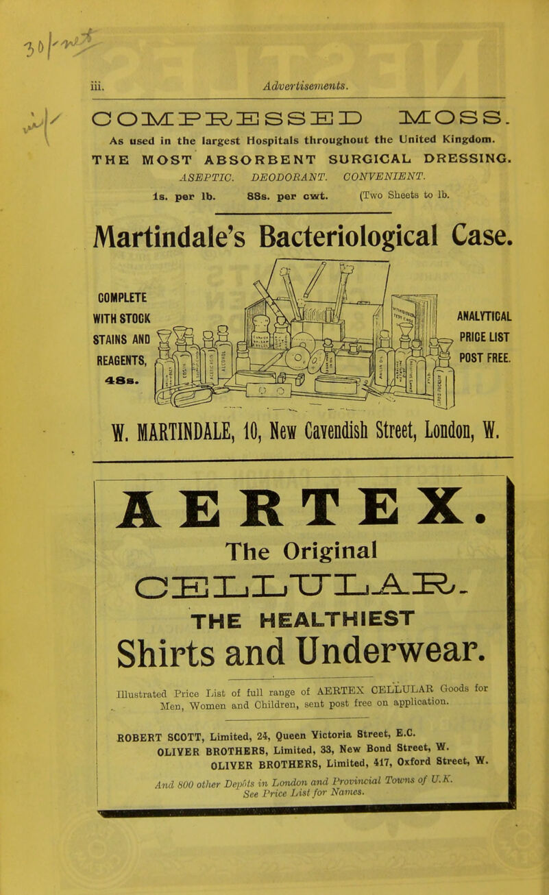 3 »|»<«£ 111. Advertisements. COMPRESSED MOSS. As used in the largest Hospitals throughout the United Kingdom. THE MOST ABSORBENT SURGICAL DRESSING. ASEPTIC. DEODORANT. CONVENIENT. Is. per lb. 88s. per cwt. (Two Sheets to lb. Martindale's Bacteriological Case. COMPLETE WITH STOCK STAINS AND REAGENTS, & 48b. ANALYTICAL PRICE LIST POST FREE. W. MARTINDALE, 10, Hew Cavendish Street, London, W. AERTEX. The Original CELLTJLAH/. THE HEALTHIEST Shirts and Underwear. Illustrated Price List of full range of AERTEX CELLULAR Goods for Men, Women and Children, sent post free on application. ROBERT SCOTT, Limited, 24, Queen Victoria Street, E.C. OLIVER BROTHERS, Limited, 33, New Bond Street, W. OLIYER BROTHERS, Limited, 417, Oxford Street, W. And 800 otlier Depots m London and Provincial Towns of U.K. See Price List for Names.