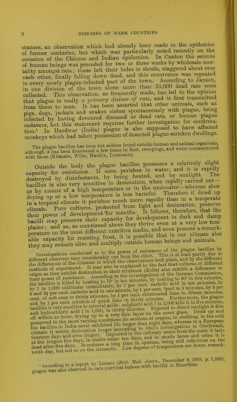 stances, an observation which had already been made in the epidemics of former centuries, but which was particularly noted recently on the occasion of the Chinese and Indian epidemics. In Canton the seizure of human beings was preceded for two or three weeks by wholesale mor- tality amongst rats; these left their holes in shoals, staggered about oyer each other, finally falling down dead, and this occurrence was repeated in every newly plague-infected part of the town. According to Janson in one division of the town alone more than 35,000 dead rats were collected. This observation, so frequently made, has led to the opinion that plague is really a primary disease of rats and is first transmitted from thlm to man. It has been asserted that other animals, such as nigs dogs jackals and snakes sicken spontaneously with plague, being mfectedgby3having devoured diseased or dead rats, or human plague cadavers, but this statement requires further mvestigat,.» « «^ tion1 In Hardwar (India) plague is also supposed to have affected monkeys which had taken possession of deserted plague-stricken dwellings. m, , i it..,.. i,oo wn Vint sfildcmi found outside human and animal organisms, M^i^J£nl^^X^ £ dust, sweeps, and ^-contaminated with flees (Kitasato, Wilm, Hankin, Leumann). Outside the body the plague bacillus possesses a relatively slight capaXfor resistance. It soon perishes in water and it is rapidly drying up ataww e Irishes much more rapidly than m a temperate SliCay;Ls^ tLr S  wtT Sy S^^^Z&Z^ ^ * -imalS- Investigations conducted as to, *b. power of^J^^^ES^^S different observers vary considerably one.from the other l ^ * ^ the differences of the clime tes ^ *^ °Jby the fact that cultures of different methods of experiment It may .al«°, ^P^1^ 7KoUe) ais0 exhibit a difference in origin as they exhibit ^f^^^^^iSS of the German Commission, their power of resistance. According to the £vesig ^ ^ fa fiye mmu ,s< the bacillus is killed by heating-to 70° m ten minutes, j ^ ^ ^ mhmtes hy by 1 in 1,000 sublimate'^inediatelj, b1 f£ cf lsol in 5 minutes, by 3 per 5 and 2k per cent, carbolic acid f ^Je'e?t%?lorinated lime in fifteen minutes, cent, of soft soap in thirty minutes by 1 per cei ™ Furthermore, the plague and by 1 per cent, solution of quick hmc in tLug nnrai {t m fiye minutCt. ^iB^^^^^^^£^T^UA to direct sunlight it dies and hydrochloric acid 1 m 1,000, in thirty « the cover glass. Dried up and off within an hour, drying up to *™nJ^Siaorgans, in clothing, in the sod) Reserved in the most v«^«jjfg onger than 2ght<tay., whereas in a European the baoMus in India never ,exhib'ted Wronger ^ Greifawald, climate it resists; desiccation loB8~ ^^fhe ordinary water from the mam it lasts fourteen days and even longer) DeP°sl\e° md^ and in sterile faces and urine it is at the ^T^Z^^t^^'^^ beh,g StU1 infrti0US^rk ftJgS nofso on SfSSS1 L0W ^ °f tCmPeratUre b° , r inM Med Journ., December 2, 1899, p. 1,588),