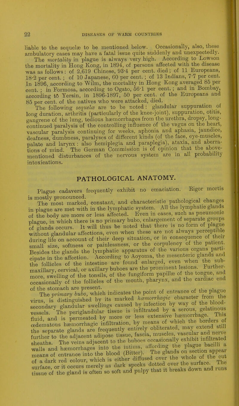 liable to the sequelae to be mentioned below. Occasionally, also, these ambulatory cases may have a fatal issue quite suddenly and unexpectedly. The mortality in plague is always very high. According to Lowson the mortality in Hong Kong, in 1894, of persons affected with the disease was as follows: of 2,619 Chinese, 93-4 per cent, died; of 11 Europeans, 18-2 per cent. ; of 10 Japanese, 60 per cent.; of 13 Indians, 7-7 per cent. In 1896, according to Wilm, the mortality in Hong Kong averaged 85 per cent. ; in Formosa, according to Ogato, 56-1 per cent.; and in Bombay, according to Yersin, in 1896-1897, 50 per cent, of the Europeans and 85 per cent, of the natives who were attacked, died. The following sequela are to be noted : glandular suppuration of long duration, arthritis (particularly of the knee-joint), suppuration, otitis, gangrene of the lung, tedious haemorrhages from the urethra, dropsy, long- continued paralysis of the controlling influence of the vagus on the heart, vascular paralysis continuing for weeks, aphonia and aphasia, jaundice, deafness, dumbness, paralyses of different kinds (of the face, eye-muscles, palate and larynx : also hemiplegia and paraplegia), ataxia, and aberra- tions of mind. The German Commission is of opinion that tbe above- mentioned disturbances of the nervous system are in all probability intoxications. PATHOLOGICAL ANATOMY. Plague cadavers frequently exhibit no emaciation. Eigor mortis is mostly pronounced. The most marked, constant, and characteristic pathological changes in plague are met with in the lymphatic system. All the lymphatic glands of the body are more or less affected. Even in cases, such as pneumonic plague, in which there is no primary bubo, enlargement of separate groups of glands occurs. It will thus be noted that there is no form of plague without glandular affections, even when these are not always perceptible during life on account of their deep situation, or in consequence of their small size, softness or painlessness, or the corpulency of the patient. Besides the glands the lymphatic apparatus of the various organs parti- cipate in the affection. According to Aoyoma, the mesenteric glands and the follicles of the intestine are found enlarged, even when the sub- maxillarv cervical, or axillary buboes are the prominent lesions, luithei- Zre swyeinng Sf he tonsils, of the fungiform papillae of the tongue, and Tcasionally oi the follicles of the mouth, pharynx, and the cardiac end of the stomach are present. . , The primary bubo, which indicates the point of entrance of the plague virus if distinguished by its marked hcemorrhagzc character from the Iecon'da?v glandular swellings caused by infection by way of the blood- Sds The* periglandular tissue is infiltrated by a serous gelatinous flu d and is perrneated by more or less extensive Jjm^b^^h.. edematous hemorrhagic infiltration, by ™eanf.fofn^lc^ the separate glands are frequently entirely obliterated, may extend still urtler to theadjacent adipose tissue, fascia, muscles vascular and nerve sheaths The veins adjacent to the buboes occasional y exhibit infiltrated walls and hemorrhages into the intima, affording the plague bacilli a