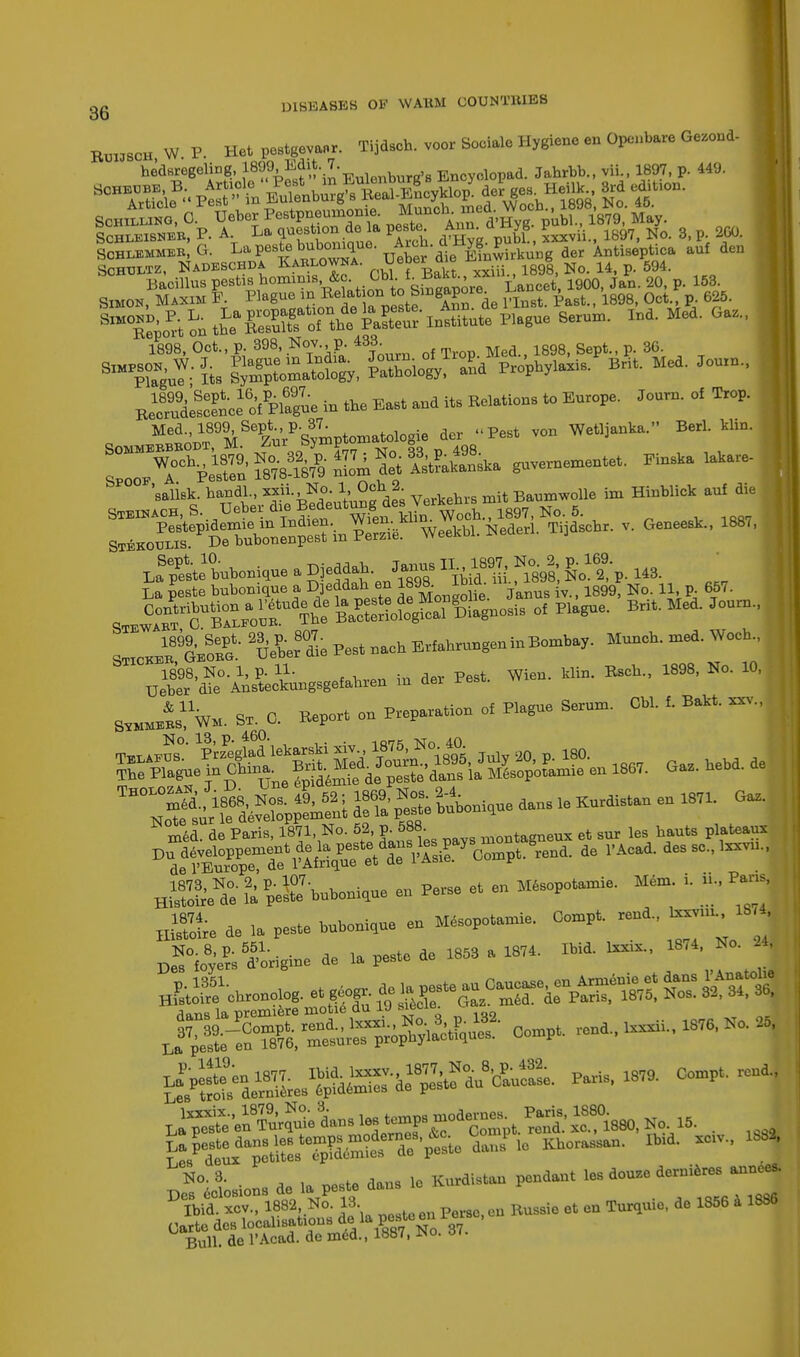 RUIJSCH, W hec SOHBUBE ,H W P Het pestgevanr. Tijdsch. voor Socialo Hygiene en Openbare Gezond- Schlbmmeb, G. La peste bub<mique. Aicn.a ^? £i k ' der Antiseptica auf den Schtjltz, Nadeschda Kablowna. Ueber die Bnmn g ^ Bacillus pestis hominis &c Gb. f■^^W^Mace^ 1900, Jan. 20, p. 153. Simon, Maxim P. Plague in Relat odito Si VInst. £ast., 1898, Oct., p. 625. 8l^i£S^M&S^^to Plague Serun,. ind. Med. Ga,, 1898, Oct., p. 398, Nov. p 433 g t 3G SlMPSuY- L g3SSi&. Patnnoio°^r°aPnd Propbvlasis. Brit. Med. Joum., aisasiA^S- -East -d its Reiations to Europe-Journ-of Trop' Med., 1899 Sept^ p. 37^ u^ yon Wetljanka. Berl. klio. WH0SP'KS!'A Weebbl.Neder,. Tijdsob, v. Geneest., 188,, La teste bnbonique J Djeddab en 1898. Ibia. m , , 1899i No. 11, p. 657. SIE.cir^rdTbd: iss^ss^ * »» SriCHE^^GEonc^' ^Ueber^die Pest nach Erfahrnngen in Bombay. Munch, med. Wocb., j'dMcanngsgelabren in dor Pest. Wion. b.in. Bach., 1898, No. 10, .JiW St. 0. Report on Preparation ot Piagne Serom. Cb,. , Ban. Kl^gl^M^-ee, Gaa.bebd.de med. de Paris, 1871, No. 52 p. 688. montogt,e»x et snr lea bants plateau Hi1stoireIde li peste'bnbonique en Perse et en Mesopotamia Mem. i. ib, Par, i d. la peste bnbonique en Mesopotanue. Comp, rend., » ^^origine de la paste de 1858 a 18,.. Ibid. lo*. 187a, No. a, J52tSS^£ft» Cam, ron,.^,^ L^te enTmqnie dan. ^r'STptSStSW ■ 188* vision, de ,a peste dans te Hasten pendant tea dona, dernieres annca.