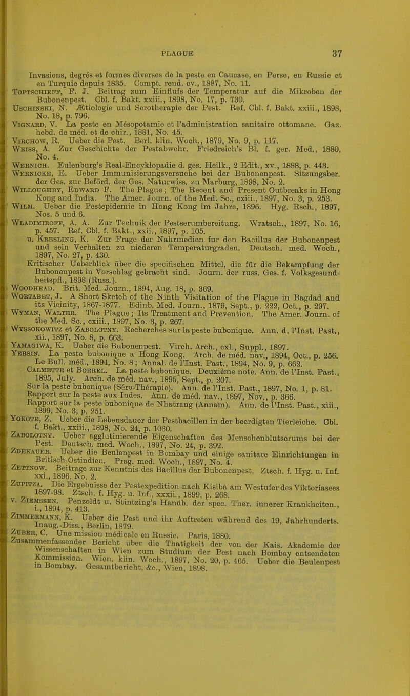 Invasions, degr^s et formes diverses de la pesto en Caucaso, en Perse, en Russie et en Turquie depuis 1835. Uompt. rend, ov., 1887, No. 11. Toptschieff, F. J. Beitrag zum Einflufs der Tomperatur auf die Mikrobeu dor Bubonenpest. Cbl. f. Bakt. xxiii., 1898, No. 17, p. 730. Uschinski, N. iEtiologie und Serotberapie der Pest. Ref. Cbl. f. Bakt. xxiii., 1898, No. 18, p. 796. Vignard, V. La peste en Mesopotamio ot l'administration sanitaire ottomano. Gaz. hebd. de med. et de chir., 1881, No. 45. Vibchow, R. Ueber die Pest. Berl. klin. Wooh., 1879, No. 9, p. 117. Weiss, A. Zur Gescbicbte der Pestabwebr. Priedreicb's Bl. f. ger. Med., 1880, No. 4. Wernich. Eulenburg's Real-Encyklopadie d. ges. Heilk., 2 Edit., xv., 1888, p. 443. Wernicke, E. Ueber Immunisierungsversuche bei der Bubonenpest. Sitzungsber. der Ges. zur Beford. der Ges. Naturwiss. zu Marburg, 1898, No. 2. Willoughby, Edward P. Tbe Plague; Tbe Recent and Present Outbreaks in Hong Kong and India. Tbe Arner. Journ. of tbe Med. Sc., cxiii., 1897, No. 3, p. 253. Wilm. Ueber die Pestepidemie in Hong Kong im Jabre, 1896. Hyg. Rsch., 1897, Nos. 5 und 6. Wladimiroff, A. A. Zur Tecbnik der Pestserurnbereitung. Wratscb., 1897, No. 16, p. 457. Ref. Cbl. f. Bakt., xxii., 1897, p. 105. u. Kresling, K. Zur Prage der Nabrmedien fur den Bacillus der Bubonenpest und sein Verhalten zu niederen Temperaturgraden. Deutscb. med. Woch., 1897, No. 27, p. 430. Kritiscber Ueberblick fiber die specifiscben Mittel, die fur die Bekampfung der Bubonenpest in Vorscblag gebracht sind. Journ. der russ. Ges. f. Volksgesund- heitspfl., 1898 (Russ.). Woodhead. Brit. Med. Journ., 1894, Aug. 18, p. 369. Wortabet, J. A Sbort Sketcb of tbe Nintb Visitation of tbe Plague in Bagdad and its Vicinity, 1867-1877. Edinb. Med. Journ., 1879, Sept., p. 222, Oct., p. 297. Wyman, Walter. The Plague ; Its Treatment and Prevention. Tbe Amer. Journ. of the Med. Sc., cxiii., 1897, No. 3, p. 267. Wyssokowitz et Zabolotny. Recherches sur la peste bubonique. Ann. d. PInst. Past., xii., 1897, No. 8, p. 663. Yamagiwa, K. Ueber die Bubonenpest. Virch. Arch., cxl., Suppl., 1897. Yersin. La peste bubonique a Hong Kong. Arch, de med. nav., 1894, Oct., p. 256. Le Bull, med., 1894, No. 8; Annal. de l'Inst. Past., 1894, No. 9, p. 662. Calmette et Borrel. La peste bubonique. Deuxieme note. Ann. de l'Inst. Past., 1895, July. Arch, de med. nav., 1895, Sept., p. 207. Sur la peste bubonique (Sero-Th£rapie). Ann. de l'Inst. Past., 1897, No. 1, p. 81. Rapport sur la peste aux Indes. Ann. de meU nav., 1897, Nov., p. 366. Rapport sur la peste bubonique de Nhatrang (Annam). Ann. de l'Inst. Past., xiii.. 1899, No. 3, p. 251. Yokote, Z. Ueber die Lebensdauer der Pestbacillen in der beerdigten Tierleiche Cbl f. Bakt., xxiii., 1898, No. 24, p. 1030. Zabolotny. Ueber agglutinierende Eigenschaften des Menschenblutserums bei der Pest. Deutsch. med. Woch., 1897, No. 24, p. 392. Zdekauer Ueber die Beulenpest in Bombay und einige sanitare Einrichtungen in .Britisch-Ostindien. Prag. med. Woch., 1897, No. 4. Zettnow. Beitrage zur Kenntnis des Bacillus der Bubonenpest. Ztscb. f. Hyg u. Inf xxi., 1896. No. 2. J° Zupitza Die Ergebnisse der Pestexpedition nach Kisiba am Westufer des Viktoriasees 1897-98. Ztsch. f. Hyg. u. Inf., xxxii., 1899, p. 268. v. Ziemssen Penzoldt u. Stintzing's Handb. der spec. Tber. innerer Krankbeiten., 1., 1894, p. 413. Zimmermann, K. Ueber die Pest und ihr Auftreten wiihrend des 19, Jahrbundorts. Inaug.-Diss., Berlin, 1879. Zuber, C. Une mission nnSdicale en Russie. Paris, 1880 Zusammenfassender Bericht iiber die Thatigkeit der von dor Kais. Akademie der Wissensehaftenin Wien zum Studium der Pest nach Bombay entsondeten ft?'10'1, r,Wien;1kl-n; W.och- 1897' No- 20- P' 4C5- Ueber die Beulenpest in Bombay. Gosamtbericht, &c, Wien, 1898.