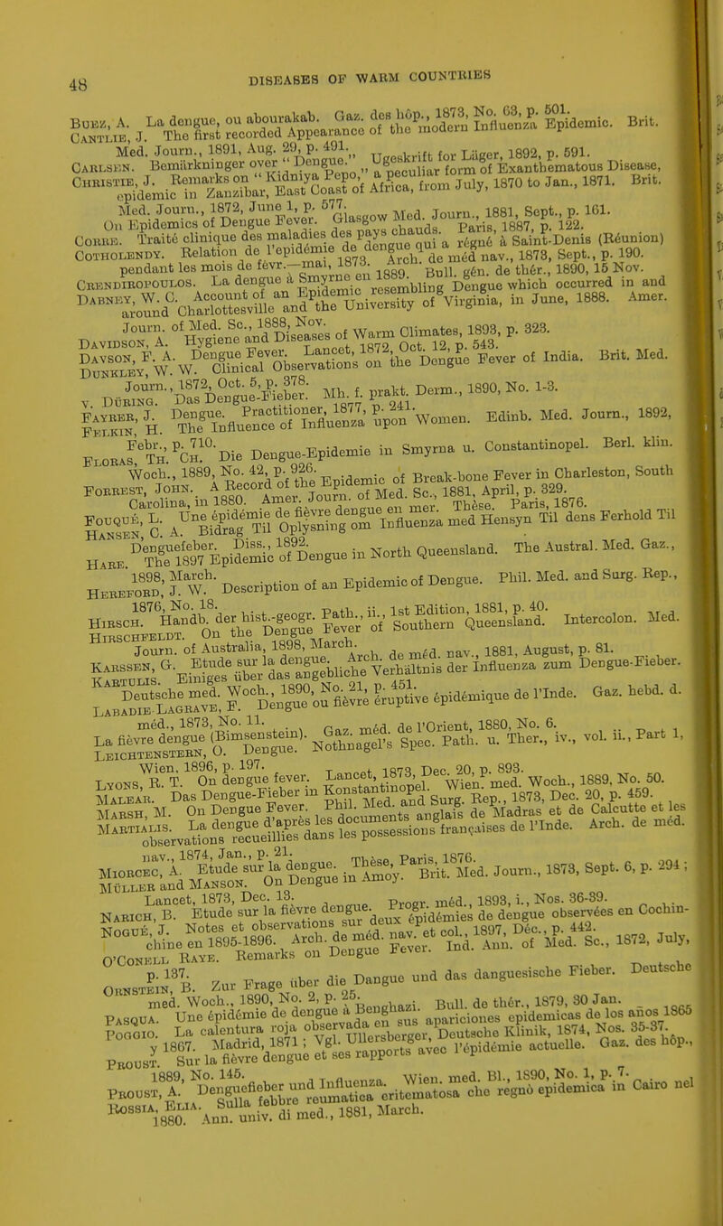 fin* A. La dengue, ou abourakab. G« hop 1873 No 63 P ^ OantLXB, J. Tho first recorded Appearance of the nioaem uu u r ^Mt™ 18,0toim-Brit- Med. Journ., 1872, June 1, p. 577- M , Journ 1881 Sept., p. 161. On Epidemics of Dengue Fever. Glasgow Med. Jou™^ fa J ^2 Corre. Traite clinique des ^A^* a a Sain^Denis (Reunion) Cotholendy. Relation de-I'epia&n e d<dengueh*™e mJ^av.t 1878| Sept., p. 190. pendant les mois de fevr.-mai, 187d. A1CU- n fe de tb6r 1890) 15 Nov. CBK»DrBOPODW)B. La dengue a Smyrneen^u£°%^ whi^'ooeorred in and ^^^nd0^^ * JUDe' 1888' AmCr- Dav^S^^ S=^'/SXS£?fiei Fever of India. Bri, Med. , D,Sn-'DS%»S Mb. 1 praict Derm., 1890, No. 1-3. ISS? H Wflu»aS 5'pot W. Edinb. Med. Journ., 1892, FxobJ^Th ^Die Dengue-Epidemie in Smyrna u. Constantinopel. Berl. klin. Woch., 1889, No. p- 926- f Break.bone Fever in Charleston, South ™g AU°eS ™ S&3£3Tl3S£ med He„s,n «. dens Ferhold T„ Denguefeber^ Diss., 1892 Queensland. The Austral. Med. Gaz., H\ee The 1897 Epidemic of Dengue m JNorwi HEMZ98'  Description ot an Epidernic.f Dengue. PhU. Med. and Surg. Bep., „IESor£dfdef ,.Sffif Path ^Xr&t intern. Med. Jonrn. of Australia 18» March. 188J August, p. 81. 3tSav8; ^°««e W- - G>, bead, d. LEICHTENSTEBN, U. UeDgue. x o Wien, 1896, p. 197. _„ — 20 p 393. Lyons, R- T. On dengue fever. Lancet,187i, Dec'^V- ^ ^ No. 50. ™ ^SufIf £S4 gfcfflot'de^et ,es jSSST Das DenguJ-Pieber in Kon^nnuope. ..~™ K 459. mSe, M. On Dengue Fever. ™l^L?°t»S do Madras at do Calcutta , Martialis. La di observations JSg^S^SSS ^P*«, Xour,, 18,8, Sap, 8, , ,! , Lancet, 1873, Dec 13 Pr0ar med., 1893, i., Nos. 36-39. Narich, B. Etude sur la ^^^de£^dtoiaB de dengue observes en Cochin- Nogue.J. ^fifi0^ 1872 July chine en 1895-1896. Arch, de me ^ ^ q{ Med. g0>> 1872, July, O'Conell Raye. Remarks on Dengue x 0„»J;»13'b. Zur Frage bber die Dangae und das dauguesische Fi.ber. Doutsou. med. Woch., 1890 No. 2, p. 25. BuU. de ther., 1879, 80 Jan. PasQua. Une enidemie de dengue . Benghazi. epidemic^ dejos Poaoio. La calentura y 1867. Madrid, Proust. Sur la fievre (