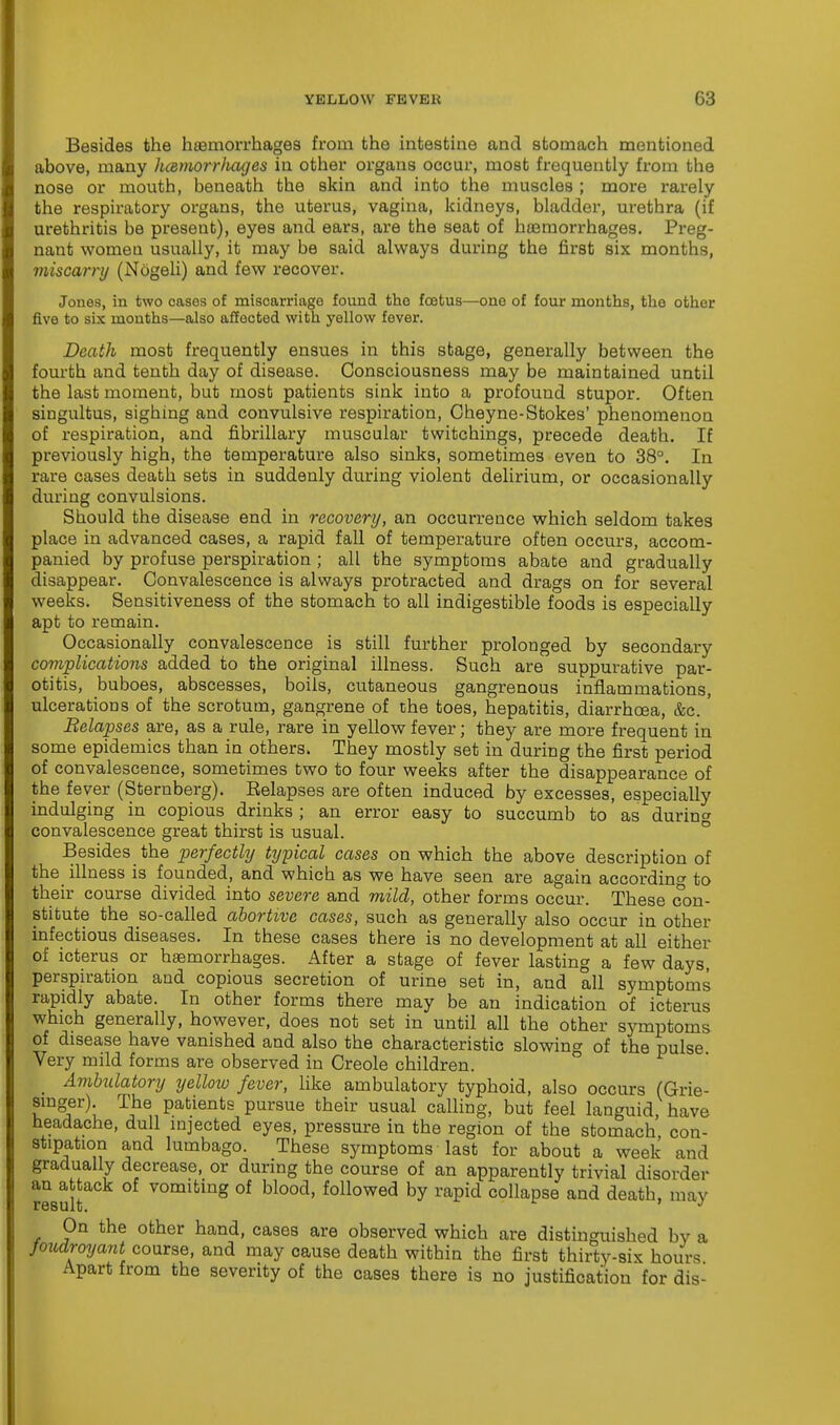 Besides the haemorrhages from the intestine and stomach mentioned above, many hcemorrfiages in other organs occur, most frequently from the nose or mouth, beneath the skin and into the muscles ; more rarely the respiratory organs, the uterus, vagina, kidneys, bladder, urethra (if urethritis be present), eyes and ears, are the seat of haemorrhages. Preg- nant women usually, it may be said always during the first six months, miscarry (Ndgeli) and few recover. Jones, in two cases of miscarriage found the foetus—ono of four months, the other five to six months—also affected with yellow fever. Death most frequently ensues in this stage, generally between the fourth and tenth day of disease. Consciousness may be maintained until the last moment, but most patients sink into a profound stupor. Often singultus, sighing and convulsive respiration, Cheyne-Stokes' phenomenon of respiration, and fibrillary muscular twitchings, precede death. If previously high, the temperature also sinks, sometimes even to 38°. In rare cases death sets in suddenly during violent delirium, or occasionally during convulsions. Should the disease end in recovery, an occurrence which seldom takes place in advanced cases, a rapid fall of temperature often occurs, accom- panied by profuse perspiration; all the symptoms abate and gradually disappear. Convalescence is always protracted and drags on for several weeks. Sensitiveness of the stomach to all indigestible foods is especially apt to remain. Occasionally convalescence is still further prolonged by secondary complications added to the original illness. Such are suppurative par- otitis, buboes, abscesses, boils, cutaneous gangrenous inflammations, ulcerations of the scrotum, gangrene of the toes, hepatitis, diarrhoea, &c. ' Belapses are, as a rule, rare in yellow fever; they are more frequent in some epidemics than in others. They mostly set in during the first period of convalescence, sometimes two to four weeks after the disappearance of the fever (Sternberg). Eelapses are often induced by excesses, especially indulging in copious drinks ; an error easy to succumb to as during convalescence great thirst is usual. Besides the perfectly typical cases on which the above description of the illness is founded, and which as we have seen are again according to their course divided into severe and mild, other forms occur. These con- stitute the so-called abortive cases, such as generally also occur in other infectious diseases. In these cases there is no development at all either of icterus or haemorrhages. After a stage of fever lasting a few days, perspiration and copious secretion of urine set in, and all symptoms rapidly abate. In other forms there may be an indication of icterus which generally, however, does not set in until all the other symptoms of disease have vanished and also the characteristic slowing of the pulse Very mild forms are observed in Creole children. Ambulatory yellow fever, like ambulatory typhoid, also occurs (Grie- smger) The patients pursue their usual calling, but feel languid, have headache, dull injected eyes, pressure in the region of the stomach con- stipation and lumbago. These symptoms last for about a week and gradually decrease, or during the course of an apparently trivial disorder result vomitinS of blood' followed by rapid collapse and death, may On the other hand, cases are observed which are distinguished bv a Joudroyant course, and may cause death within the first thirty-six hours Apart from the severity of the cases there is no justification for dis-