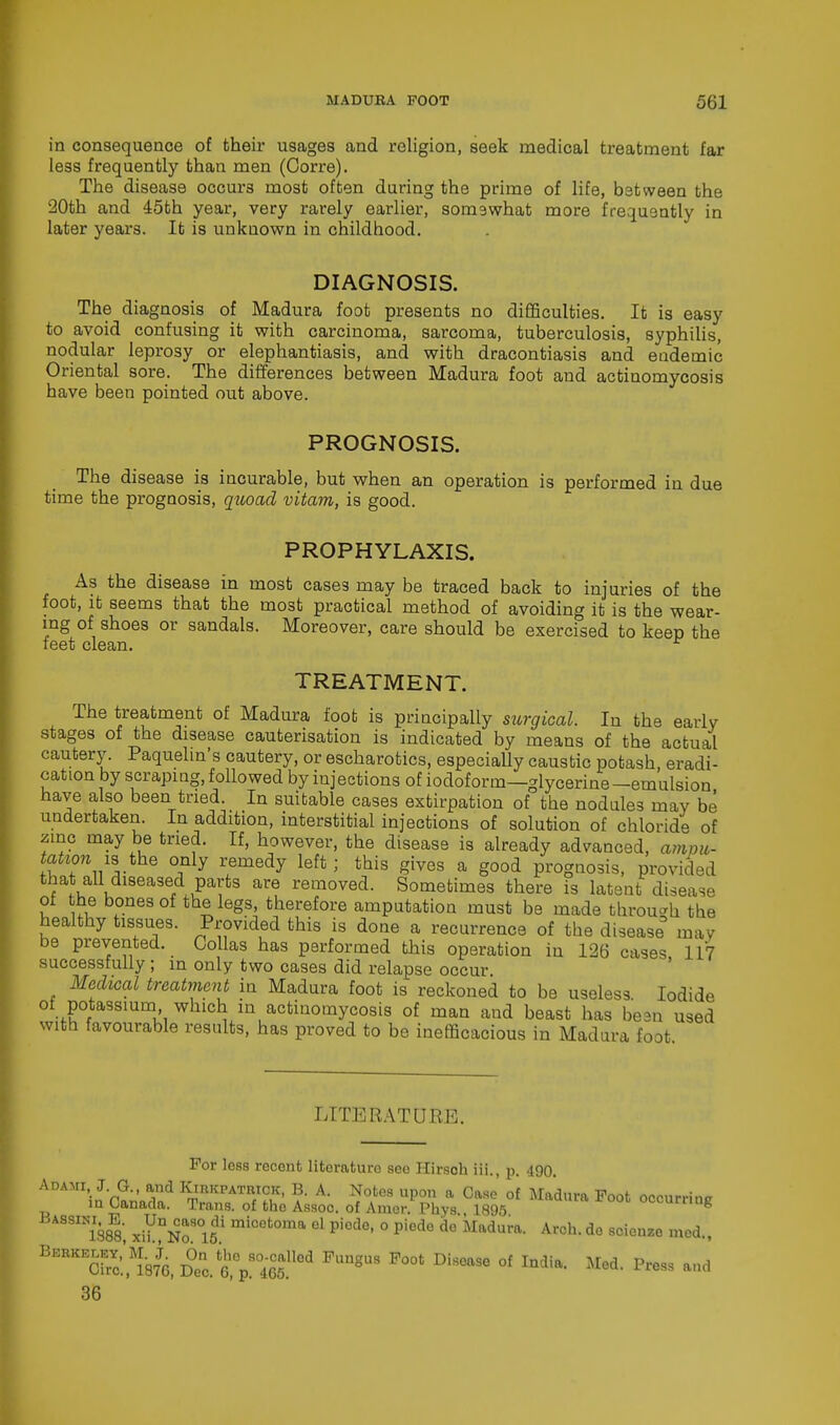 in consequence of their usages and religion, seek medical treatment far less frequently than men (Corre). The disease occurs most often during the prime of life, between the 20th and 45th year, very rarely earlier, somewhat more frequently in later years. It is unkuown in childhood. DIAGNOSIS. The diagnosis of Madura foot presents no difficulties. It is easy to avoid confusing it with carcinoma, sarcoma, tuberculosis, syphilis, nodular leprosy or elephantiasis, and with dracontiasis and endemic Oriental sore. The differences between Madura foot and actinomycosis have been pointed out above. PROGNOSIS. The disease is incurable, but when an operation is performed in due time the prognosis, quoad vitam, is good. PROPHYLAXIS. As the disease in most cases may be traced back to injuries of the foot, it seems that the most practical method of avoiding it is the wear- ing of shoes or sandals. Moreover, care should be exercised to keep the feet clean. r TREATMENT. The treatment of Madura foot is principally surgical. In the early stages of the disease cauterisation is indicated by means of the actual cautery. Paquelin's cautery, or escharotics, especially caustic potash, eradi- cation by scraping, followed by injections of iodoform—glycerine-emulsion have also been tried. In suitable cases extirpation of the nodules may be undertaken. In addition, interstitial injections of solution of chloride of zinc may be tried. If, however, the disease is already advanced, ampu- tation is the only remedy left; this gives a good prognosis, provided that all diseased parts are removed. Sometimes there is latent disease of the bones of the legs, therefore amputation must be made through the healthy tissues. Provided this is done a recurrence of the disease may be prevented. Collas has performed this operation in 126 cases 117 successfully ; in only two cases did relapse occur Medical treatment in Madura foot is reckoned to be useless Iodide of potassium which in actinomycosis of man and beast has be3n used with favourable results, has proved to be inefficacious in Madura foot LITERATURE. For less recent literaturo see Hirsoh iii., p. 490. Adami, J. G., and Kirkpatrick, B. A. Notes upon a Case of Madura Foot occurring in Canada. Trans, of the Assoc. of Amer. Phys 189-5 occurring SIN1388 xiynNo8°15U micet0ma el piode> 0 Piede dc *Iadu™- Arch, do scienze med., BERKES?;94 Dec. tp80465.,lGd ^ P00t ^ °f 36