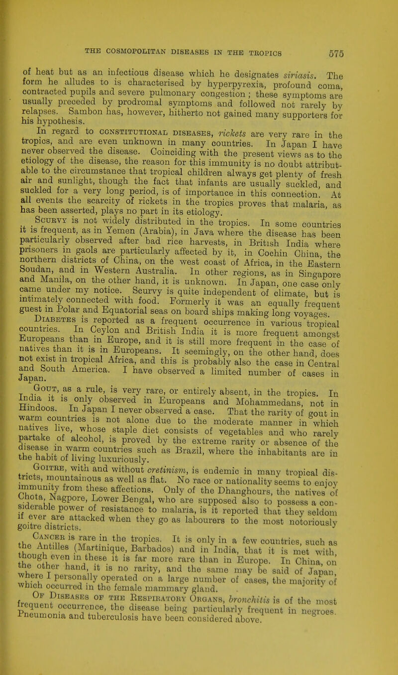 of heat but as an infectious disease which he designates siriasis. The form he alludes to is characterised by hyperpyrexia, profound' coma contracted pupils and severe pulmonary congestion ; these symptoms are usually preceded by prodromal symptoms and followed not rarely by relapses. Sambon has, however, hitherto not gained many supporters for his hypothesis. In regard to constitutional diseases, rickets are very rare in the tropics, and are even unknown in many countries. In Japan I have never observed the disease. Coinciding with the present views as to the etiology of the disease, the reason for this immunity is no doubt attribut- able to the circumstance that tropical children always get plenty of fresh air and sunlight, though the fact that infants are usually suckled and suckled for a very long period, is of importance in this connection' At all events the scarcity of rickets in the tropics proves that malaria as has been asserted, plays no part in its etiology. Scurvy is not widely distributed in the tropics. In some countries it is frequent as m Yemen (Arabia), in Java where the disease has been particularly observed after bad rice harvests, in British India where prisoners m gaols are particularly affected by ib, in Cochin China the northern districts of China, on the west coast of Africa, in the Eastern Soudan, and m Western Australia. In other regions, as in Singapore and Manila, on the other hand, it is unknown. In Japan, one case only came under my notice. Scurvy is quite independent of climate, but is intimately connected with food. Formerly it was an equally frequent guest in Polar and Equatorial seas on board ships making long voyages Diabetes is reported as a frequent occurrence in various tropical countries. In Ceylon and British India it is more frequent amongst Europeans than m Europe, and it is still more frequent in the case of natives than it is m Europeans. It seemingly, on the other hand, does not exist in tropical Africa, and this is probably also the case in Central and South America. I have observed a limited number of cases in Gout, as a rule is very rare, or entirely absent, in the tropics. In India it is only observed in Europeans and Mohammedans, not in ttmdoos. in Japan I never observed a case. Tbat the rarity of eout in warm countries is not alone due to the moderate manner in which natives live, whose staple diet consists of vegetables and who rarely partake of alcohol, is proved by the extreme raritv or absence of the disease in warm countries such as Brazil, where the inhabitants are in the habit of living luxuriously. Goitre, with and without cretinism, is endemic in many tropical dis- tricts, mountainous as well as flat. No race or nationality seems to eniov immunity from these affections. Only of the Dhanghours, the natives of bbota Nagpore, Lower Bengal, who are supposed also to possess a con- siderable power of resistance to malaria, is it reported that they seldom goitre^dScfs When tHey g° 8,8 labourers t0 the most notoriously rtaCAAN?5R i9/^re in-the tropics' Ifc is only in a few countries, such as he Antilles (Martinique, Barbados) and in India, that it is met with though even in these it is far more rare than in Europe. In China, on the other hand it is no rarity, and the same may be said of Japan wnere 1 personally operated on a large number of cases, the majority of which occurred in the female mammary gland. y fren?pn?nEABES °F TP JESPIEA1a,°KY OuoAm, bronchitis is of the most irequent occurrence, the disease being particularly frequent in ne-roes Pneumonia and tuberculosis have been considered above nt-oioes.