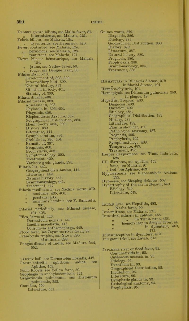 Febbbe gastro-biliosa, see Malta fever, 81. ,, intermifctente, see Malaria, 121. Febris biliosa, see Malaria, 134. ,, dysenterica, see Dysentery, 470. Fever, continued, see Malaria, 124. ,, pernicious, see Malaria, 128. ,, remittent, see Malaria, 124. Fievre bileuse h6maturique, see Malaria, 134. ,, jaune, see Yellow fever, 50. „ rouge, see Dengue fever, 38. Filaria Bancrofti. Development of, 398, 399. Intermediary bost, 399. Natural bistory, 397. Situation in body, 401. Staining of, 399. Filaria diurna, 406. Filarial disease, 389. Abscesses in, 393. Cbylocele in, 396, 404. Diagnosis, 408. Elepbantiasis Arabum, 392. Geographical Distribution, 389. Haemato-chyluria, 390. History, 389. Literature, 411. Lymph scrotum, 394. Orchitis in, 396, 404. Parasite of, 397. Prognosis, 408. Prophylaxis, 408. Symptomatology, 390. Treatment, 409. Varicose groin glands, 395. Filaria loa, 441. Geographical distribution, 441. Literature, 442. Natural history, 441. Symptomatology, 441. Treatment, 442. Filaria medinensis, see Medina worm, 379. ,, nocturna, 405, 406. ,, perstans, 406. „ sanguinis hominis, see F. Bancrofti, 397. Filarial periodicity, see Filarial disease, 404, 405. Flies, larvae of, 446. Dermatobia noxialis, 447. Lucilia macellaria, 446. Ochromyia anthropophsga, 448. Flood fever, see Japanese river fever, 92. Framboesia tropica, see Yaws, 290. ,, of animals, 292. Fungus disease of India, see Madura foot, 552. Gadfly boil, see Dermatobia noxialis, 447. Gastroenteritis aphthosa indica, see Aphthee, 453. Geele Koorts, see Yellow fever, 50. Geophagia in anchylostomiasis, 424. Gregarinosis pulmonum, see Distomum pulmonale, 353. Goundou, 550. Literature, 551. Guinea worm, 879. Diagnosis, 386. Etiology, 883. Geographical Distribution, 380. History, 379. Literature, 387. Natural history, 380. Prognosis, 386. Prophylaxis, 386. Symptomatology, 384. Treatment, 386. Hematubia in Bilharzia disease, 372. ,, in filarial disease, 401. Haemato-chyluria, 401. Haemoptysis, see Distomum pulmonale, 353. ,, in plague, 18. Hepatitis, Tropical, 483. Diagnosis, 493. Duration, 492. Etiology, 484. Geographical Distribution, 483. History, 483. Literature, 498. Pain in shoulder, 490. Pathological anatomy, 487. Prognosis, 495. Prophylaxis, 495. Symptomatology, 489. Temperature, 489. Treatment, 495. Herpes desguamans, see Tinea imbricata, 526. Hill diarrhoea, see Aphthae, 453. ,, fever, see Malaria, 97 ,, trot, see Aphthee, 453. Hypersarcosis, see Elephantiasis Arabum, 392. Hypnosie, see Sleeping sickness, 502. Hypertrophy of the ear in Nepaul, 549. Etiology, 549. Literature, 549. Indian liver, see Hepatitis, 483. ,, Nasha fever, 90. Intermittens, see Malaria, 121. Intestinal catarrh in aphthae, 455. M „ in Taenia nana, 433. „ hcemorrhage in dengue fever, 44. in dysentery, 469, 471. Intussusception in dysentery, 472. Inu gami tskui, see Latah, 515. Japanese river or flood fever, 92. Conjunctivitis in, 98. Cutaneous necrosis in, 98. Etiology, 95. Exanthem in, 98. Geographical Distribution, 92. Incubation. 95. Literature, 96. Lymphatic glands in, 93. Pathological anatomy, 94. Prophylaxis, 95.