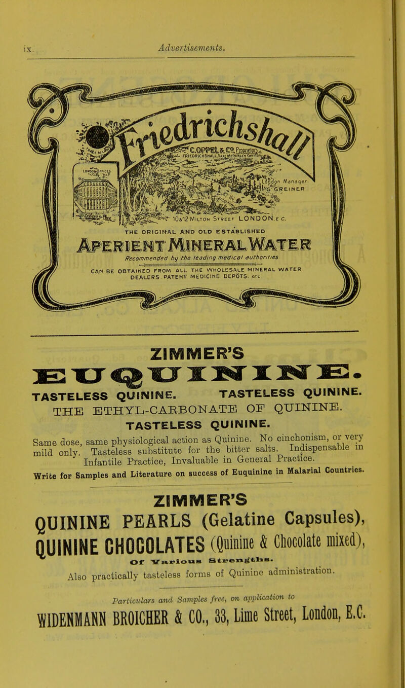 THE ORIGINAL AND OLD ESTABLISHED APERf IIMY MmmMhMMimm Recommended by the leading medical authorities CAN BE OBTAINED FROM ALL THE WHOLESALE MINERAL WATER DEALERS PATENT MEOICINE DEPOTS, etc ZIMMER'S QUININE. TASTELESS QUININE. TASTELESS QUININE. THE ETHYL-CAEBONATE OF QUININE. TASTELESS QUININE. Same dose, same physiological action as Quinine. No cinchonism, or very mild only Tasteless substitute for the bitter salts. Indispensable in Infantile Practice, Invaluable in General Practice. Write for Samples and Literature on success of Euquinine in Malarial Countries. ZIMMER'S QUININE PEARLS (Gelatine Capsules), QUININE CHOCOLATES (Quinine & Chocolate mixed), Or Various Strensftha. Also practically tasteless forms of Quinine administration. Particulars and Samples free, on application to W1DENMANN BROICHER & CO, 33, Lime Street, London, E.C.