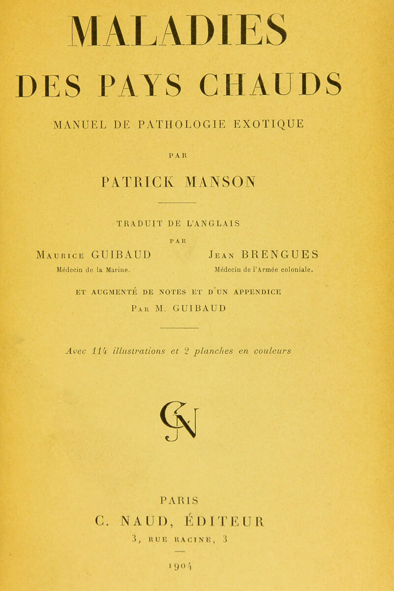 DES PAYS CHAUDS MANUEL DE PATHOLOGIE EXOTIQUE PAR PATRICK MANSON TRADUIT DE L'ANGLAIS PAR Maurice GUIBAUD Jean BRENGUES Médecin de la Marine. Médecin de l'Armée coloniale. ET AUGMENTÉ DE NOTES ET d'uN APPENDICE Par m. GUIBAUD Avec ll'i illustrations et 2 planches en couleurs PARIS C. NAUI), ÉDITEUR 3, RUE RACINE, 3 1 yo/,