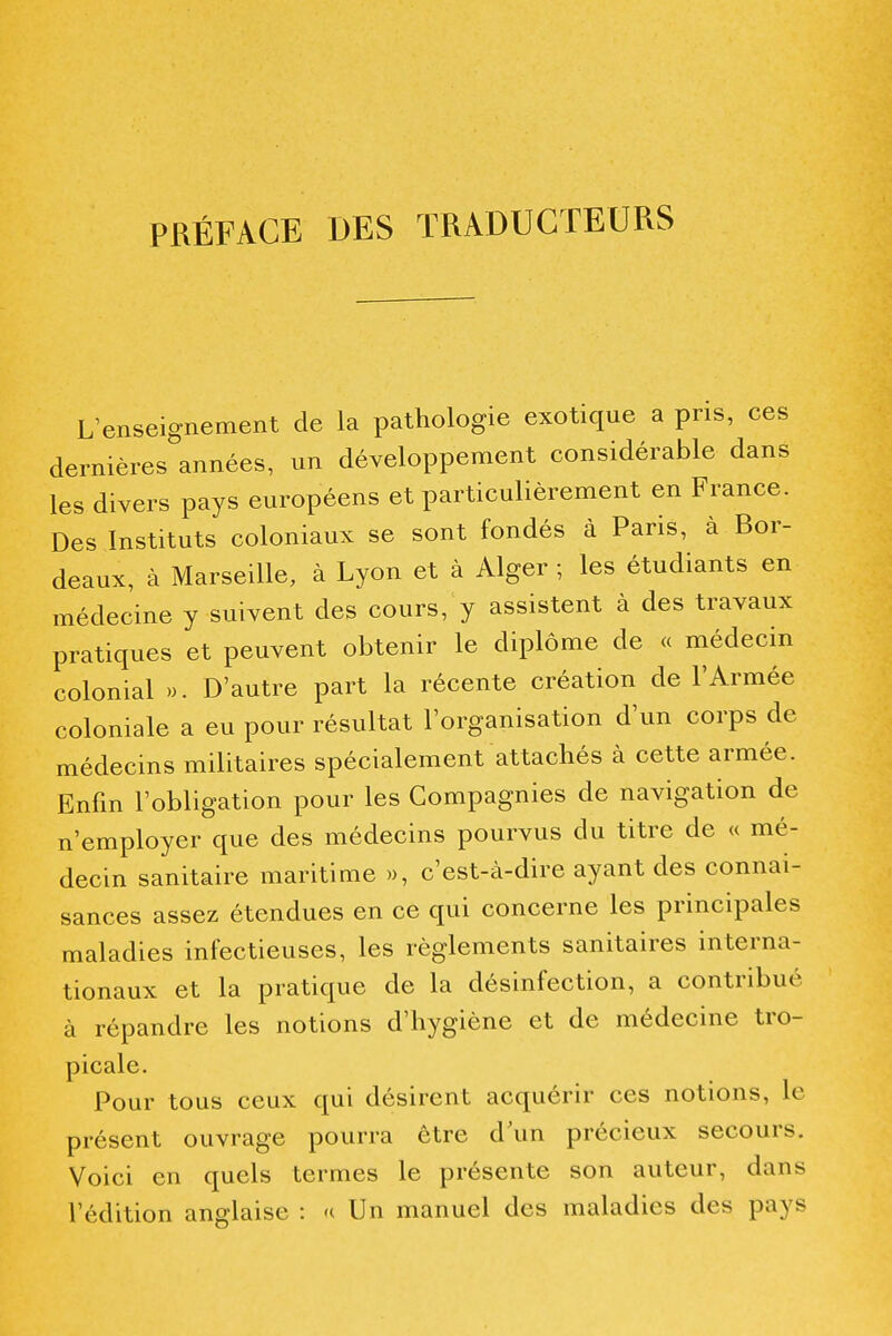 PRÉFACE DES TRADUCTEURS L enseignement de la pathologie exotique a pris, ces dernières années, un développement considérable dans les divers pays européens et particulièrement en France. Des Instituts coloniaux se sont fondés à Paris, à Bor- deaux, à Marseille, à Lyon et à Alger ; les étudiants en médecine y suivent des cours, y assistent à des travaux pratiques et peuvent obtenir le diplôme de « médecin colonial ». D'autre part la récente création de l'Armée coloniale a eu pour résultat l'organisation d'un corps de médecins militaires spécialement attachés à cette armée. Enfm l'obligation pour les Compagnies de navigation de n'employer que des médecins pourvus du titre de « mé- decin sanitaire maritime », c'est-à-dire ayant des connai- sances assez étendues en ce qui concerne les principales maladies infectieuses, les règlements sanitaires interna- tionaux et la pratique de la désinfection, a contribué à répandre les notions d'hygiène et de médecine tro- picale. Pour tous ceux qui désirent acquérir ces notions, le présent ouvrage pourra être d\m précieux secours. Voici en quels termes le présente son auteur, dans l'édition anglaise : h Un manuel des maladies des pays