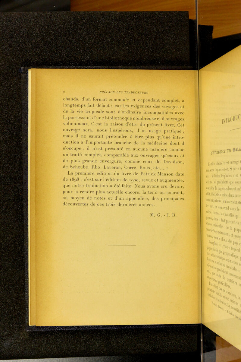 chauds, d'un format commod'-, et cependant complet, a longtemps fait défaut ; car les exigences des voyages et de la vie tropicale sont d'ordinaire incompatibles avec la possession d'une bibliothèque nombreuse et d'ouvrages volumineux. C'est la raison d'être du présent livre. Cet ouvrage sera, nous l'espérons, d'un usage pratique ; mais il ne saurait prétendre à être plus qu'une intro- duction à l'importante branche de la médecine dont il s'occupe ; il n'est présenté en aucune manière comme un traité complet, comparable aux ouvrages spéciaux et de plus grande envergure, comme ceux de Davidson, de Scheube, Rho, Laveran, Gorre, Roux, etc. » La première édition du livre de Patrick Manson date de 1898 ; c'est sur l'édition de 1900, revue et augmentée, que notre traduction a été faite. Nous avons cru devoir, pour la rendre plus actuelle encore, la tenir au courant, au moyen de notes et d'un appendice, des principales découvertes de ces trois dernières années. M. G. - J. B.