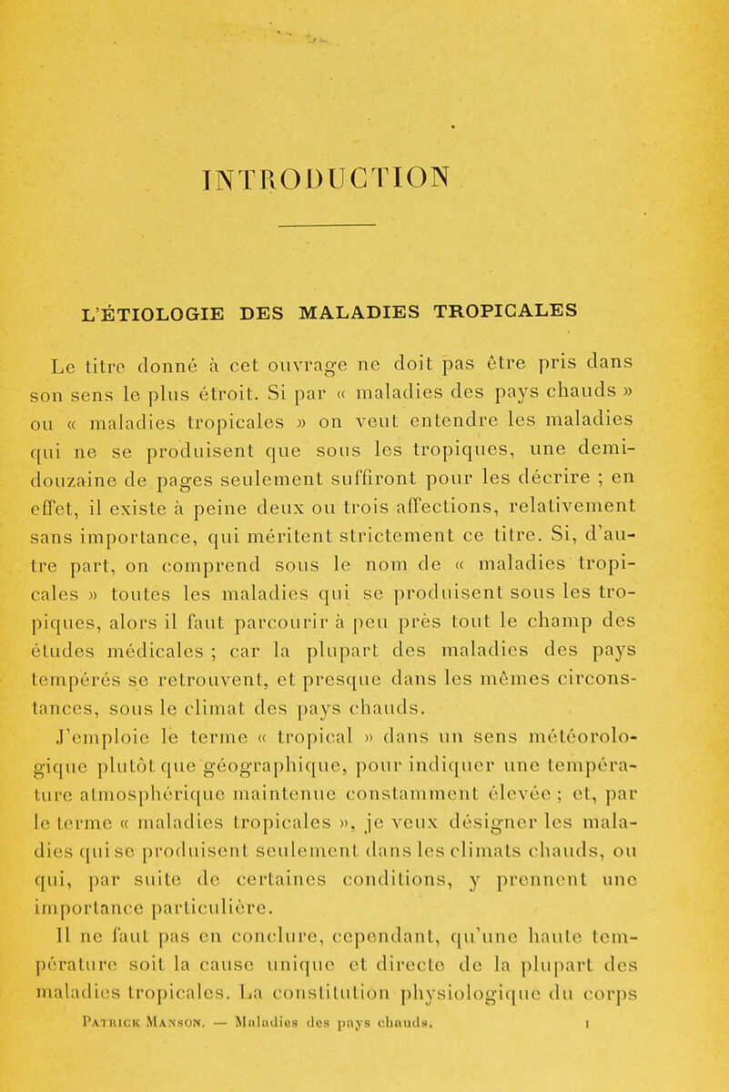 INTRODUCTION L'ÉTIOLOGIE DES MALADIES TROPICALES Le titre donné à cet ouvrage ne doit pas être pris dans son sens le plus étroit. Si par « maladies des pays chauds » ou « maladies tropicales » on veut entendre les maladies qui ne se produisent que sous les tropiques, une demi- douzaine de pages seulement suffiront pour les décrire ; en efifet, il existe à peine deux ou trois affections, relativement sans importance, qui méritent strictement ce titre. Si, d'au- tre part, on comprend sous le nom de « maladies tropi- cales » toutes les maladies qui se produisent sous les tro- piques, alors il faut parcourir à peu près tout le champ des études médicales ; car la plupart des maladies des pays tempérés se retrouvent, et presque dans les mômes circons- tances, sous le climat des pays chauds. J'emploie le terme « tropical » dans un sens météorolo- gique plutôt que géographique, pour indiquer une tempéra- ture atmosphérique maintenue constamment élevée ; et, par le terme « maladies tropicales », je veux désigner les mala- dies c[uisc produisent seulement dans les climats chauds, ou qui, par suite de certaines conditions, y prennent une importance particulière. Il ne faut pas en conclure, cependant, qu'une haute tem- pérature soit la cause unique et directe de la plupart des maladies tropicales. La constitution physiologique du corps