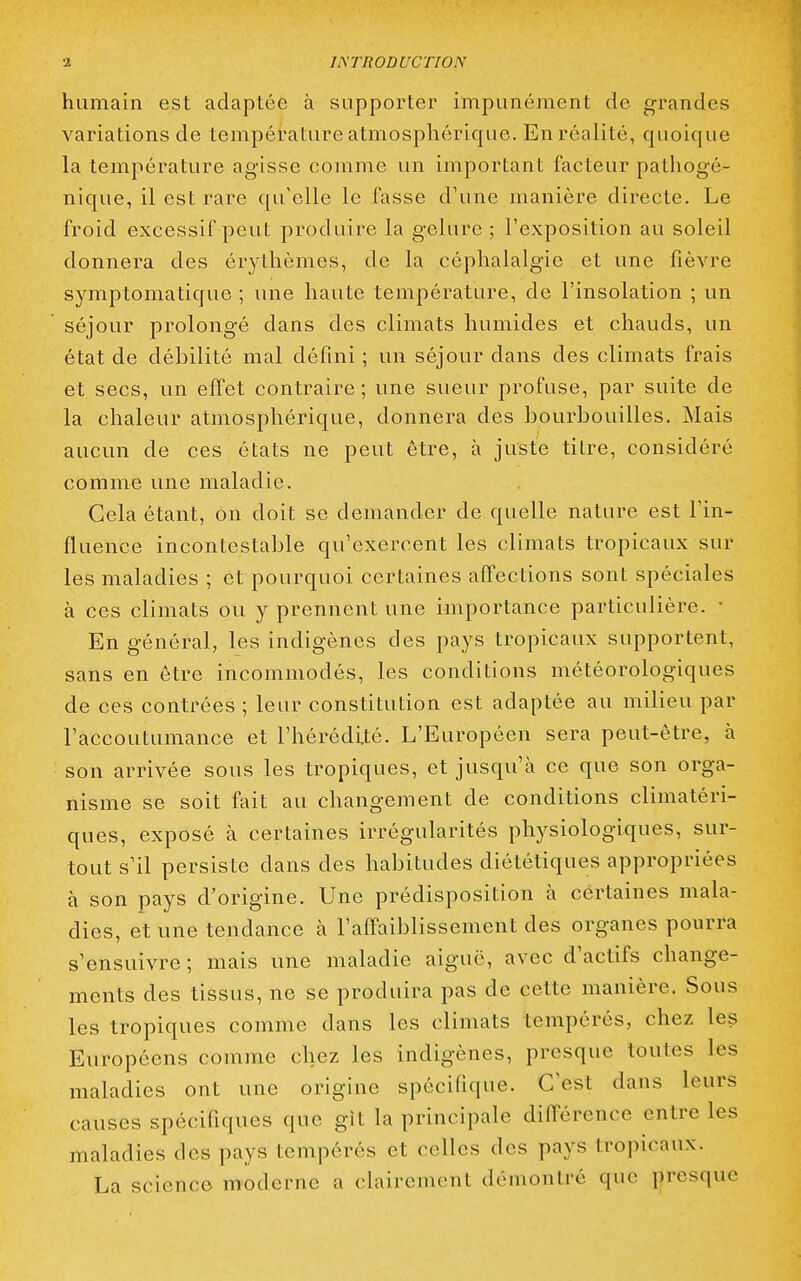 humain est adaptée à supporter impunément de grandes variations de température atmosphérique. En réalité, quoique la température agisse comme un important facteur pathogé- nique, il est rare qu'elle le fasse d'une manière directe. Le froid excessif peut produire la gelure ; l'exposition au soleil donnera des érythèmes, de la céphalalgie et une fièvre symptomatique ; une haute température, de l'insolation ; un séjour prolongé dans des climats humides et chauds, un état de débilité mal défini ; un séjour dans des climats frais et secs, un effet contraire ; une sueur profuse, par suite de la chaleur atmosphérique, donnera des bourbouilles. Mais aucun de ces états ne peut être, à juste titre, considéré comme une maladie. Cela étant, on doit se demander de quelle nature est l'in- fluence incontestable qu'exercent les climats tropicaux sur les maladies ; et pourquoi certaines affections sont spéciales à ces climats ou y prennent une importance particulière. • En général, les indigènes des pays tropicaux supportent, sans en être incommodés, les conditions météorologiques de ces contrées ; leur constitution est adaptée au milieu par l'accoutumance et l'hérédité. L'Européen sera peut-être, à son arrivée sous les tropiques, et jusqu'à ce que son orga- nisme se soit fait au changement de conditions climatéri- ques, exposé à certaines irrégularités physiologiques, sur- tout s'il persiste dans des habitudes diététiques appropriées à son pays d'origine. Une prédisposition à certaines mala- dies, et une tendance à l'affaiblissement des organes pourra s'ensuivre ; mais une maladie aiguë, avec d'actifs change- ments des tissus, ne se produira pas de cette manière. Sous les tropiques comme dans les climats tempérés, chez les Européens comme chez les indigènes, presque toutes les maladies ont une origine spécifique. C'est dans leurs causes spécifiques que gît la principale différence entre les maladies des pays tempérés et celles des pays tropicaux. La science moderne a clairement démontré que presque
