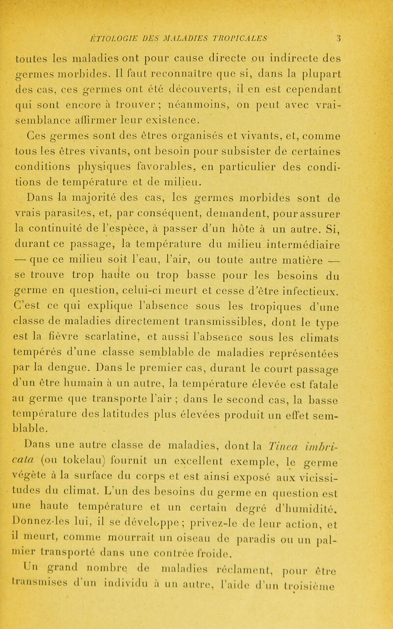 toutes les maladies ont pour caiise directe ou indirecte des germes morbides. Il faut reconnaître que si, dans la plupart des cas, ces germes ont été découverts, il en est cependant qui sont encore à irouver ; néanmoins, on peut avec vrai- semblance alllrmer leur existence. Ces germes sont des êtres organisés et vivants, et, comme tons les êtres vivants, ont besoin pour subsister de certaines conditions physiques favorables, en particulier des condi- tions de température et de milieu. Dans la majorité des cas, les germes morbides sont de vrais parasites, et, par conséquent, demandent, pour assurer la continuité de l'espèce, à passer d'un hôte à un autre. Si, durant ce passage, la température du milieu intermédiaire — que ce milieu soit l'eau, l'air, ou toute autre matière — se trouve trop haute ou trop basse pour les besoins du germe en question, celui-ci meurt et cesse d'être infectieux. C'est ce qui explique l'absence sous les tropiques d'une classe de maladies directement transmissibles, dont le type est la fièvre scarlatine, et aussi l'absence sous les climats tempérés d'une classe semblable de maladies représentées par la dengue. Dans le premier cas, durant le court passage d'un être humain à un autre, la température élevée est fatale au germe que transporte l'air ; dans le second cas, la basse température des latitudes plus élevées produit un effet sem- blable. Dans une autre classe de maladies, dont la Tùica imbri- cala (ou tokelau) fournit un excellent exemple, le germe végète à la surface du corps et est ainsi exposé aux vicissi- tudes du climat. L'un des besoins du germe en question est une haute température et un certain degré d'humidité. Donnez-les lui, il se développe; privez-le de leur action, et il meurt, comme mourrait un oiseau de paradis ou un pal- mier transporté dans une contrée froide. Un grand nombre de maladies réclament, pour être transmises d'un individu à un autre, l'aide d'un troisième