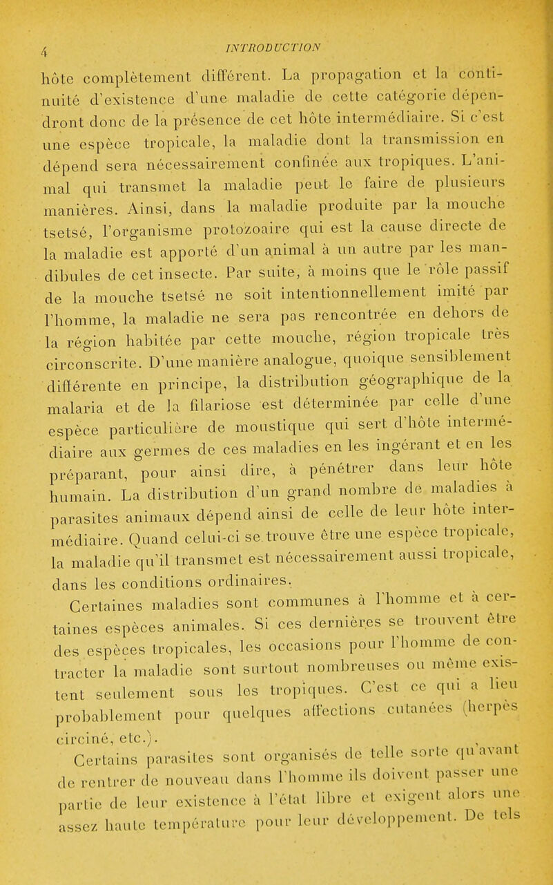 hôte complètement différent. La propagation et la conti- nuité d'existence d'une maladie de cette catégorie dépen- dront donc de la présence de cet hôte intermédiaire. Si c'est une espèce tropicale, la maladie dont la transmission en dépend sera nécessairement confinée aux tropiques. L'ani- mal qui transmet la maladie peut le faire de plusieurs manières. Ainsi, dans la maladie produite par la mouche tsetsé, l'organisme protozoaire qui est la cause directe de la maladie est apporté d'un animal à un autre par les man- dibules de cet insecte. Par suite, à moins que le rôle passif de la mouche tsetsé ne soit intentionnellement imité par l'homme, la maladie ne sera pas rencontrée en dehors de la région habitée par cette mouche, région tropicale très circonscrite. D'une manière analogue, quoique sensiblement différente en principe, la distribution géographique de la malaria et de la fflariose est déterminée par celle d'une espèce particulière de moustique qui sert d'hôte intermé- diaire aux germes de ces maladies en les ingérant et en les préparant, pour ainsi dire, à pénétrer dans leur hôte humain. La distribution d'un grand nombre de maladies a parasites animaux dépend ainsi de celle de leur hôte inter- médiaire. Quand celui-ci se. trouve être une espèce tropicale, la maladie qu'il transmet est nécessairement aussi tropicale, dans les conditions ordinaires, Certaines maladies sont communes cà l'homme et à cer- taines espèces animales. Si ces dernières se trouvent être des espèces tropicales, les occasions pour rhonime de con- tracter la maladie sont surtout nombreuses ou môme exis- tent seulement sous les tropiques. C'est ce qui a heu probablement pour quelques affections cutanées (herpès circiné, etc.). Certains parasites sont organisés de telle sorte qu avant de rentrer de nouveau dans l'homme ils doivent passer une partie de leur existence à l'élat libre et exigent alors une assez haute température pour leur développement. De tels