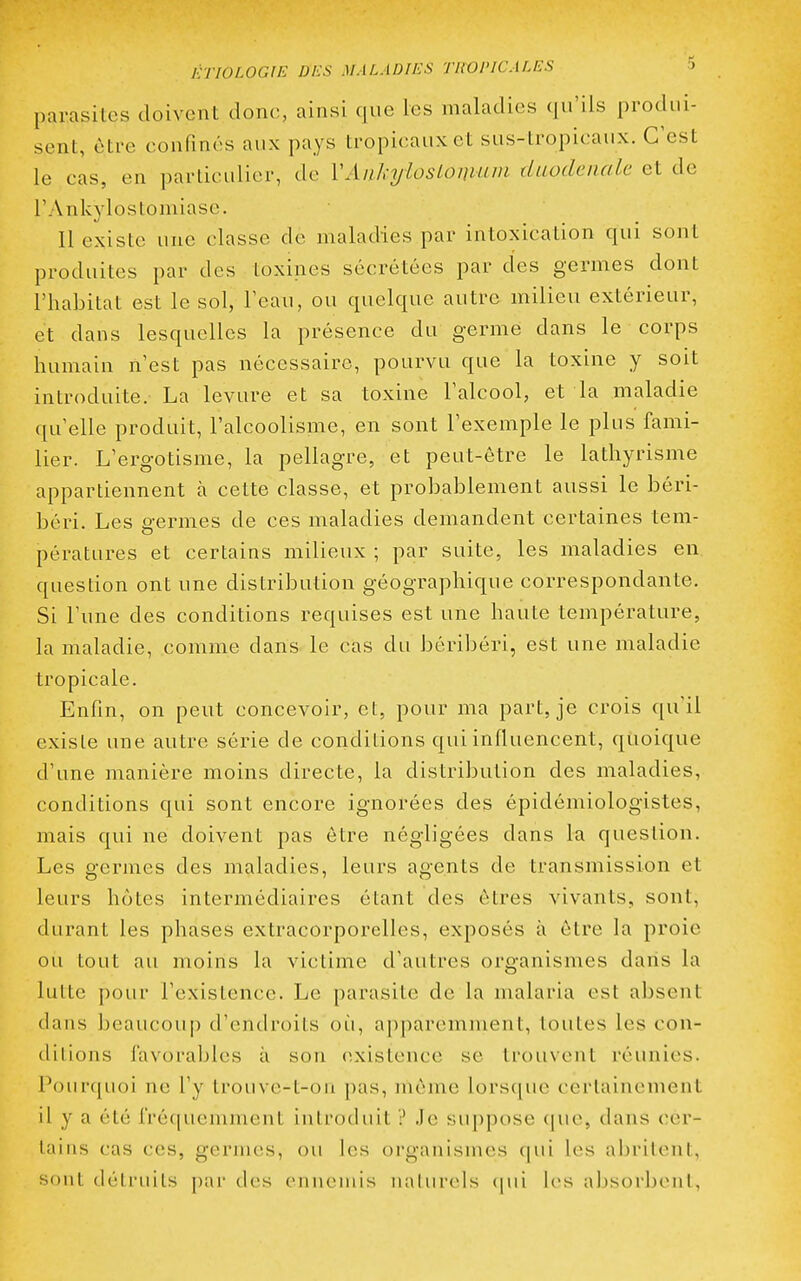 parasites doivent donc, ainsi que les maladies qu'ils produi- sent, ôtre confinés aux pays tropicaux et sus-tropicaux. C'est le cas, en particulier, de VAnkylosLoinum duodeiiale et de l'Ankylostomiase. Il existe une classe de maladies par intoxication qui sont produites par des toxines sécrétées par des germes dont l'habitat est le sol, Teau, ou quelque autre milieu extérieur, et dans lesquelles la présence du germe dans le corps humain n'est pas nécessaire, pourvu que la toxine y soit introduite. La levure et sa toxine Talcool, et la maladie qu'elle produit, l'alcoolisme, en sont l'exemple le plus fami- lier. L'ergotisme, la pellagre, et peut-être le lathyrisme appartiennent à cette classe, et probablement aussi le béri- béri. Les germes de ces maladies demandent certaines tem- pératures et certains milieux ; par suite, les maladies en question ont une distribution géographique correspondante. Si l'une des conditions requises est une haute température, la maladie, comme dans le cas du béribéri, est une maladie tropicale. Enfin, on peut concevoir, et, pour ma part, je crois qu'il existe une autre série de conditions qui influencent, quoique d'une manière moins directe, la distribution des maladies, conditions qui sont encore ignorées des épidémiologistes, mais qui ne doivent pas ôtre négligées dans la question. Les germes des maladies, leurs agents de transmission et leurs hôtes intermédiaires étant des êtres vivants, sont, durant les phases extracorporelles, exposés à ôtre la proie ou tout au moins la victime d'autres organismes dans la lutte pour l'existence. Le parasite de la malaria est absent dans ])eaucoup d'endroits où, apparemment, toutes les con- ditions favorables à son existence se trouvent réunies. Pourquoi ne l'y troiivc-t-on pas, môme lorsque certainement il y a été fréquemment introduit ? Je suppose que, dans cer- tains cas ces, germes, ou les organismes qui les abritent, sont détruits par des ennemis naturels (|ui les absorbent,
