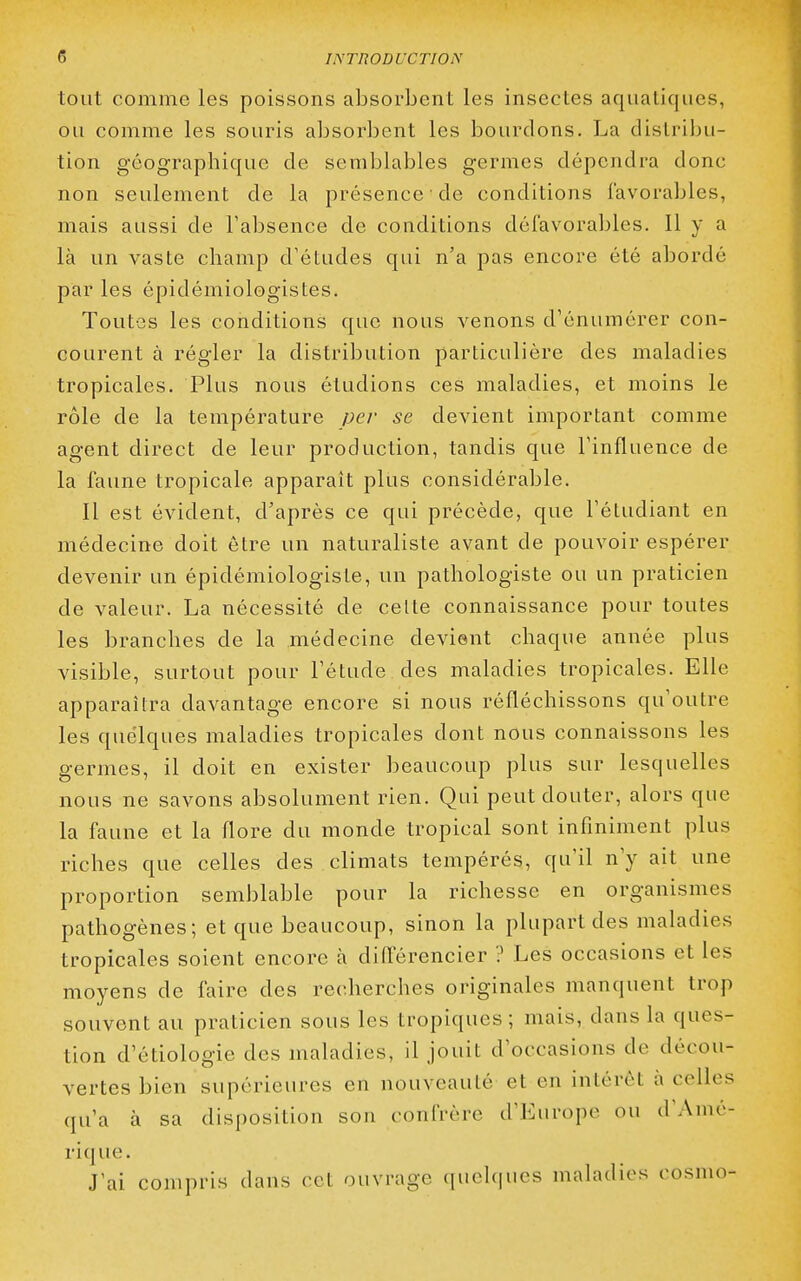 tout comme les poissons absorbent les insectes aqualiques, ou comme les souris absorbent les bourdons. La distrilju- tion géographique de semblables germes dépendra donc non seulement de la présence de conditions favorables, mais aussi de l'absence de conditions défavorables. 11 y a là un vaste champ d'études qui n'a pas encore été abordé par les épidémiologistes. Toutes les conditions que nous venons d'énumérer con- courent à régler la distribution particulière des maladies tropicales. Plus nous étudions ces maladies, et moins le rôle de la température per se devient important comme agent direct de leur production, tandis que l'influence de la faune tropicale apparaît plus considérable. Il est évident, d'après ce qui précède, que l'étudiant en médecine doit être un naturaliste avant de pouvoir espérer devenir un épidémiologiste, un pathologiste ou un praticien de valeur. La nécessité de celte connaissance pour toutes les branches de la médecine devient chaque année plus visible, surtout pour l'étude des maladies tropicales. Elle apparaîtra davantage encore si nous réfléchissons qu'outre les quelques maladies tropicales dont nous connaissons les germes, il doit en exister beaucoup plus sur lesquelles nous ne savons absolument rien. Qui peut douter, alors que la faune et la flore du monde tropical sont infiniment plus riches que celles des climats tempérés, qu'il n'y ait une proportion semblable pour la richesse en organismes pathogènes; et que beaucoup, sinon la plupart des maladies tropicales soient encore à différencier ? Les occasions et les moyens de faire des recherches originales manquent trop souvent au praticien sous les tropiques; mais, dans la ques- tion d'étiologie des maladies, il jouit d'occasions de décou- vertes bien supérieures en nouveauté et en intérêt à celles qu'a à sa disposition son confrère d'Europe ou d'Amé- rique. J'ai compris dans cet ouvrage quelques maladies cosmo-