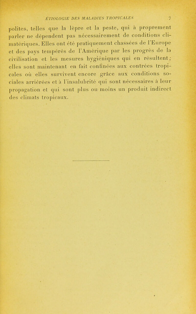 polîtes, telles que la lèpre et la peste, qui à proprement parler ne dépendent pas nécessairement de conditions cli- matériques. Elles ont été pratiquement chassées de l'Europe et des pays tempérés de l'Amérique par les progrès de la civilisation et les mesures hygiéniques qui en résultent; elles sont maintenant en fait confinées aux contrées tropi- cales où elles survivent encore grâce aux conditions so- ciales arriérées et à l'insalubrité qui sont nécessaires à leur propagation et qui sont plus ou moins un produit indirect des climats tropicaux.