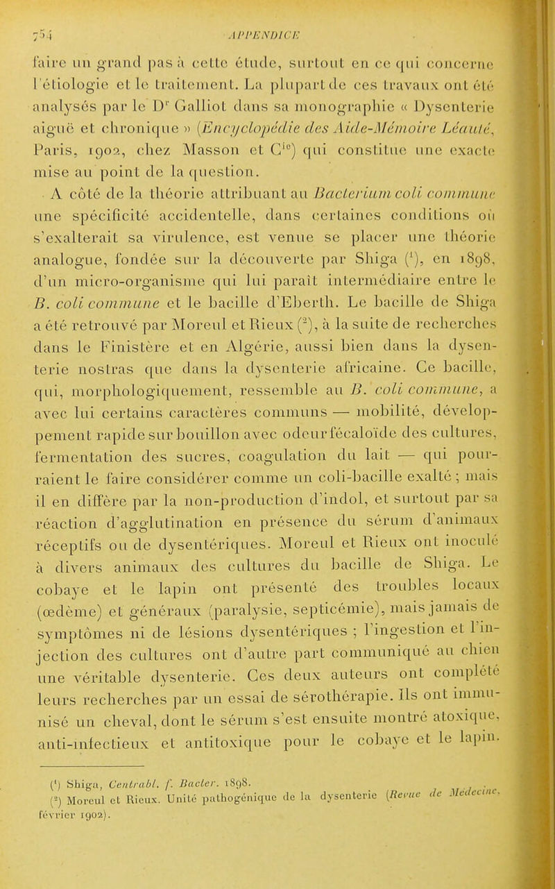 faire un grand pas à celte étude, surtout en ce qui concerne l'étiologie elle traitement. La plupart de ces travaux ont été analysés par le D'' Galliot dans sa monographie « Dysenterie aiguë et chronique » [Encyclopédie des Aide-Mémoire Léaulé, Paris, 190?., chez Masson et G') (|ui constitue une exacte mise au point de la question. A côté de la théorie attribuant au Bacieriam coli coinmuiic une spécificité accidentelle, dans certaines conditions oii s'exalterait sa virulence, est venue se placer une théorie analogue, fondée sur la découverte par Shiga ('), en 1898, d'un micro-organisme qui lui paraît intermédiaire entre le B. coli commune et le bacille d'Eberth. Le bacille de Shiga a été retrouvé par Moreul etRieux (^), à la suite de recherches dans le Finistère et en Algérie, aussi bien dans la dysen- terie nostras que dans la dysenterie africaine. Ce bacille, qui, morphologiquement, ressemble au B. coli commune, a avec lui certains caractères communs — mobilité, dévelop- pement rapide sur bouillon avec odeur fécaloïdc des cultures, fermentation des sucres, coagulation du lait — qui pour- raient le faire considérer comme un coli-bacille exalté ; mais il en diffère par la non-production d'indol, et surtout par sa réaction d'agglutination en présence du sérum d'animaux réceptifs ou de dysentériques. Moreul et Rieux ont inoculé à divers animaux des cultures du bacille de Shiga. Le cobaye et le lapin ont présenté des troubles locaux (œdème) et généraux (paralysie, septicémie), mais jamais de symptômes ni de lésions dysentériques ; l'ingestion et l'in- jection des cultures ont d'autre part communiqué au chien une véritable dysenterie. Ces deux auteurs ont complété leurs recherches par un essai de sérothérapie. Ils ont immu- nisé un cheval, dont le sérum s'est ensuite montré atoxique, anti-infectieux et antitoxique pour le cobaye et le lapin. (') yhig-a, CciUrabl. /'. liactcr. i8()8. (=) Moreul et Rieux. Unité palhogénique de hi dysenterie [Reruc de Mc.lcanc. février 1902).
