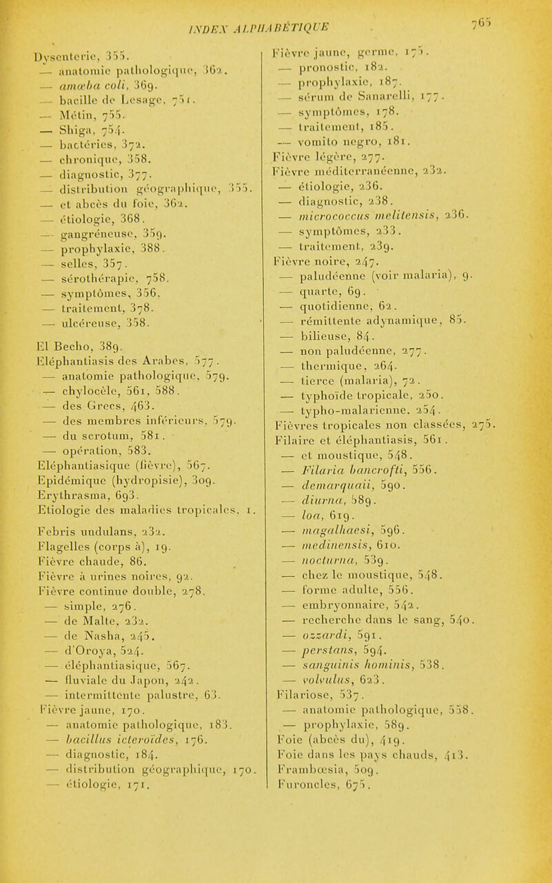 INDEX ALP Dysenterie, 355. —■ analoniie pulliologu|iu>, Î62. — amœba coli, 069. - bacille de Lesage, 751. — Mélin, 755. — Shiga, 754. — bactéries, 872. — chronique, 358. — diagnostic, 377. — distribution géograpliiqiio, 355. — et abcès du foie, 3Gi. — étiologie, 368. — ■ gangréncuso, 35r). — propliylaxie, 388. — selles, 357. — sérothérapie, 758. — symptômes, 356, — traitement, 378. — ulcéreuse, 358. El Becho, 389. lîléphantiasis des Arabes, 577. — anatomie pathologique, 579. — chylocèlc, 56i, 588. — des Grecs, 463. — des membres inférieurs. 579. — du scrotum, 581. — opération, 583. Eléphantiasiquc (lièvre), 567. Epidémique (hj'dropisie), 309. Erythrasma, 693. Etiologie des maladii-s tropicales, i. Febris undulans, Flagelles (corps à), 19. Fièvre chaude, 86. Fièvre à urines noires, 9'.4. Fièvre continue double, 378. — simple, 276. — de Malte, 232. — de Nasha, 245. — d'Oroya, 524- — élépliantiasique, 567. — fluviale du Japon, 242. — intermittente palustre, 63. l'ièvre jaune, 170. — anatomie patiiologique, i83. — hacillus icleroïdes, 176. — diagnostic, 184. — distribution géographique, 170. — étiologie, 171. 'AnÉTIQUE Fièvre jaune, germe, 175. — pronostic, 182. — prophyla.vie, 187. — sérum de Sanarelli, 177. — symptômes, 178. — traitement, i85. — vomito negro, 181. Fièvre légère, 277. Fièvre méditerranéenne, 282. — étiologie, 236. — diagnostic, 238. — micrococcus melitensis, 236. — symptômes, 233. — traitement, 289. Fièvre noire, 247. — paludéenne (voir malaria), 9 — quarte, 69. — quotidienne, 62. — rémittente adynamique, 85. — Ijilieusc, 84. — non paludéenne, 277. — thermique, 264- ■— tierce (malaria), 72. — typhoïde tropicale, 25o. — typho-raalarienne. 234. Fièvres tropicales non classées, Filaire et éléphantiasis, 56i. — et moustique, 548. — Filavia baiicrofti, 556. — clemarquaii, 590. — cliurna, ^89. — loa, 619. — iiiagalliacsi, 596. — iiiedinensis, 610. — noclurna, 539. — chez le moustique, 548. — forme adulte, 556. — embryonnaire, 542. — recherche dans le sang, 54o — ozzardi, 591. — pevstans, 594. — sanguiuis liominis, 538. — s'oh'iiliis, 623. Filariose, 537. — anatomie pathologique, 558 — propliylaxic, 589. Foie (abcès du), 419. Foie dans les pays chauds, 4i3. Frambœsia, Sog. Furoncles, 6^5.