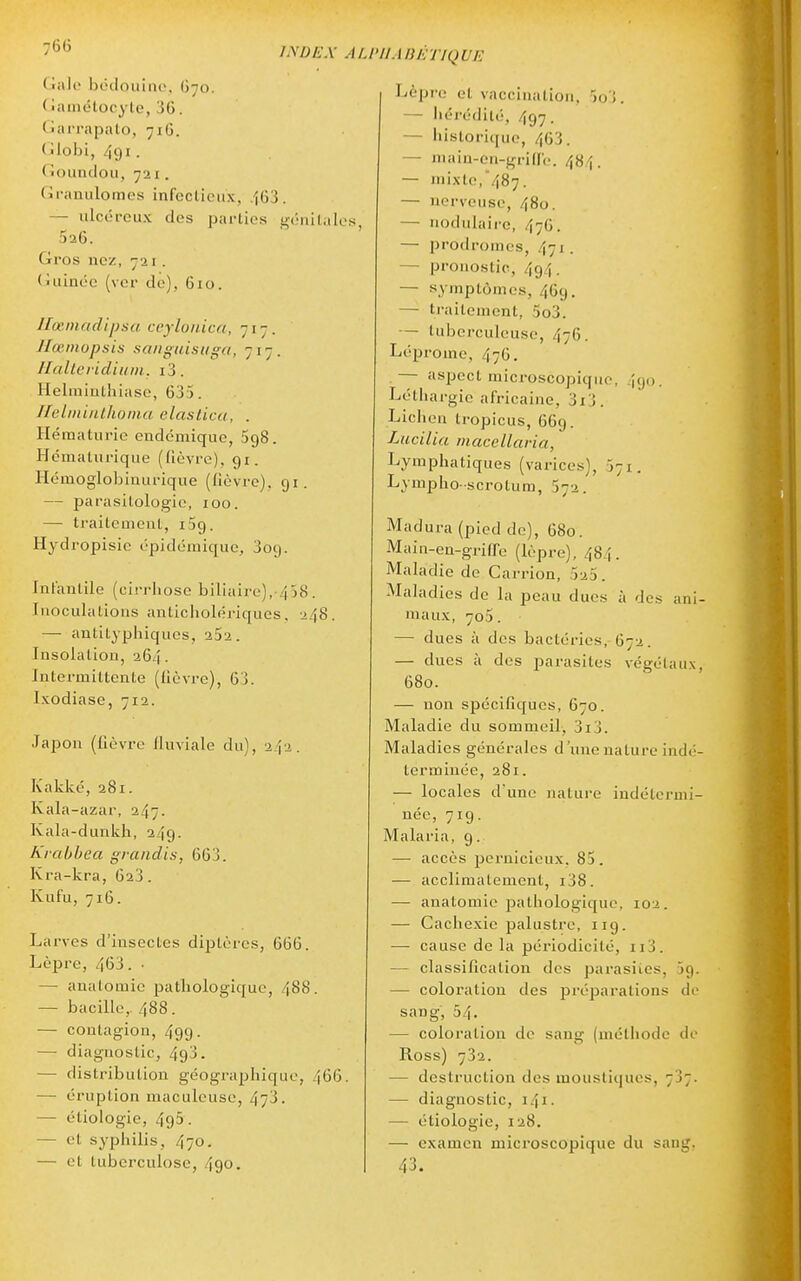 7<'<j INDEX AL Givlo bcdouiiu', O70. (iamétocyle, 36. Garrapalo, 716. (îlobi, 491 ■ (louncloii, 721. Granulomes infcclicux, 463. — ulcéreux des parties gériilalos 526. Gros nez, 721. (niinoe (ver de), 610. llœinadipsa ccyloiiica, 717. Hœinopsis sanguisuga, 717. Halleridiuin. i3. Heliniulhiasc, 633. IlelmiiLllionia claslica, . Hématurie endémique, 598. Hématurique (fièvre). 91. Hémoglobiuurique (lièvre). 91. — parasilologie, 100. — traitement, iSg. Hydropisic épidémique, 309. Infantile (cirrhose biliaire), 438. Inoculations anticholériques. 248. — antityphiques, 252. Insolation, 264. Intermittente (fièvre), 63. Ixodiase, 712. Japon (fièvre linviale du), 242. iv'akké, 281. Kala-azar, 247. Kala-dunkh, 249. Krabhea grandis, 663. Kra-kra, 623. Kufu, 716. Larves d'insectes diptères, 666. Lèpre, 463. • — anatomie pathologique, 488. — bacille,. 488. — contagion, 499. — diagnostic, 493. — distribution géographique, 466. — éruption maculeusc, 473. — étiologie, 493. — et syphilis, 470. — et tuberculose, 490. IIABÉTIQUE Lèpre et vaccination. 3o3. — Iiérédilé, 497. — historique, 463. — niain-on-gride. 484. — mixte,487. — nerveuse, 480. — nodulaii'c, 47G. — prodromes, 471. — pronostic, 494. — symptômes, 469. — traitement, 5o3. — tuberculeuse, 476. Léprome, 476. — aspect microscopique, 490. Léthargie africaine, 3i3. Lichen tropicus, 669. Lucilia macellaria, Lymphatiques (varices), 571. Lympho-scrotum, 572. Madura (pied de), 680. Main-en-griffe (lèpre), 484. Maladie de Carrion, 525. Maladies de la peau dues à des ani- maux, 705. — dues à des bactéries, 672. — dues à des parasites végétaux, 680. — non spécifiques, 670. Maladie du sommeil, 3i3. Maladies générales d'une nature indé- terminée, 281. — locales d'une nature indétermi- née, 719. Malaria, 9. — accès pernicieux, 85. — acclimatement, i38. — anatomie pathologique, 102. — Cachexie palustre, 119. — cause de la périodicité, ii3. — classification des parasites, 59. — coloration des préparations de sang, 54. — coloration de sang (méthode de Ross) 732. — destruction des moustiques, 737. — diagnostic, 141. — étiologie, 128. — examen microscopique du sang, 43.