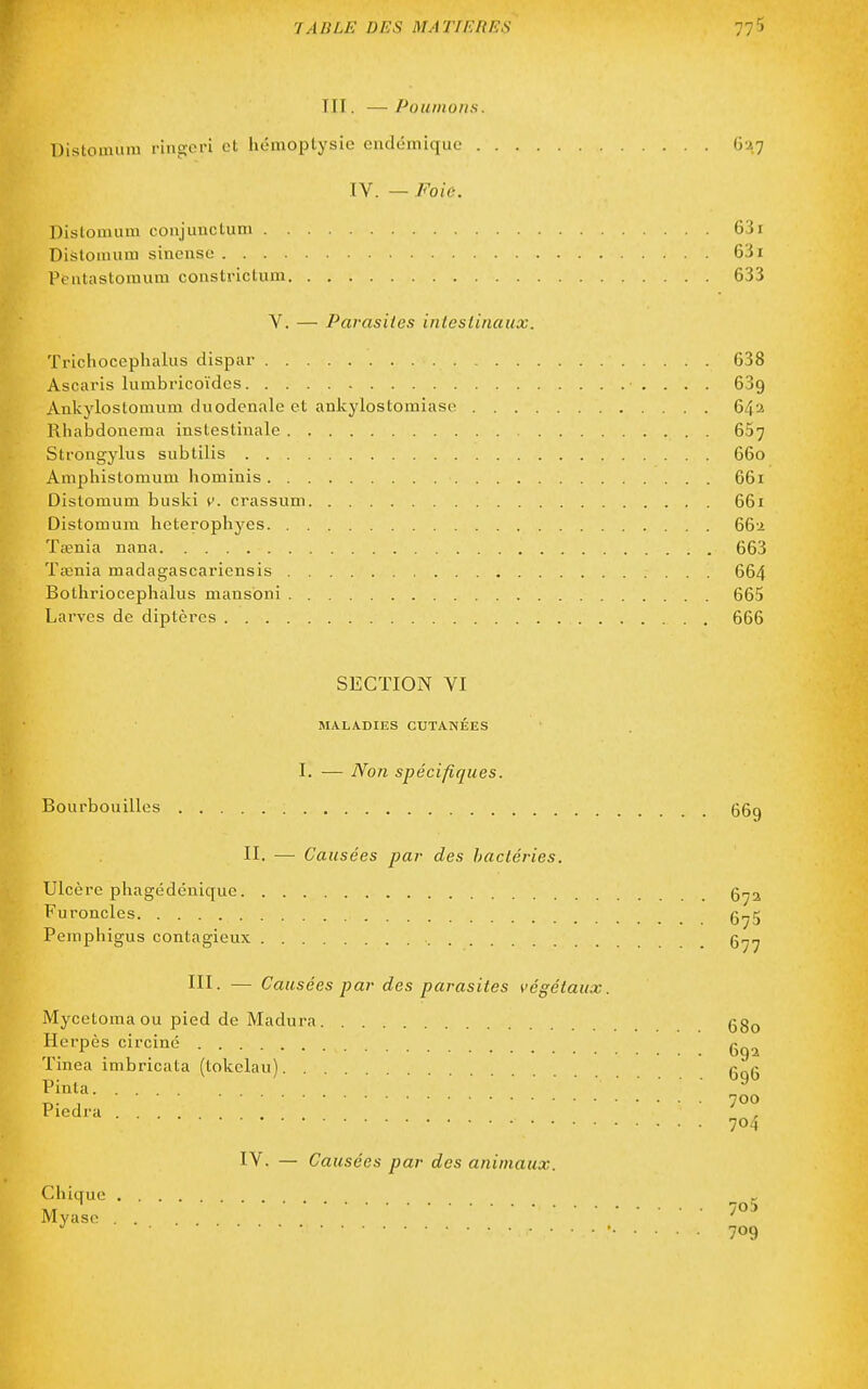 TTI. — Poumons. Distomiim i-ingcri et hémoptysie endémique G'ij IV. — Foie. Distomum conjunctum 631 Dislomum sincnso 631 Pcutastomum constriclum 633 V. — Parasites intestinaux. Trichocephalus dispar 638 Ascaris lumbricoïdcs 639 Ankylostomum duodenale et ankylostomiase 64a Rhabdonema instestinale 637 Strongylus subtilis 660 Amphistomum hominis 661 Distomum buski v. crassum 661 Distomum heterophyes 66'2 Tœnia nana 663 Tœnia madagascariensis 664 Bothriocephalus mansbni 665 Larves de diptères 666 SECTION VI MALADIES CUTANÉES I. — Non spécifiques. Bourbouilles (35g II. — Causées par des bactéries. Ulcère phagédénique Furoncles g^5 Pemphigus contagieux g^^ III. — Causées par des parasites végétaux. Mycetoma ou pied de Madura gg^ Herpès circiné Tinea imbricata (tokelau) g_g Pinta. . . ^ riedra ..... , 704 IV. — Causées par des animaux.