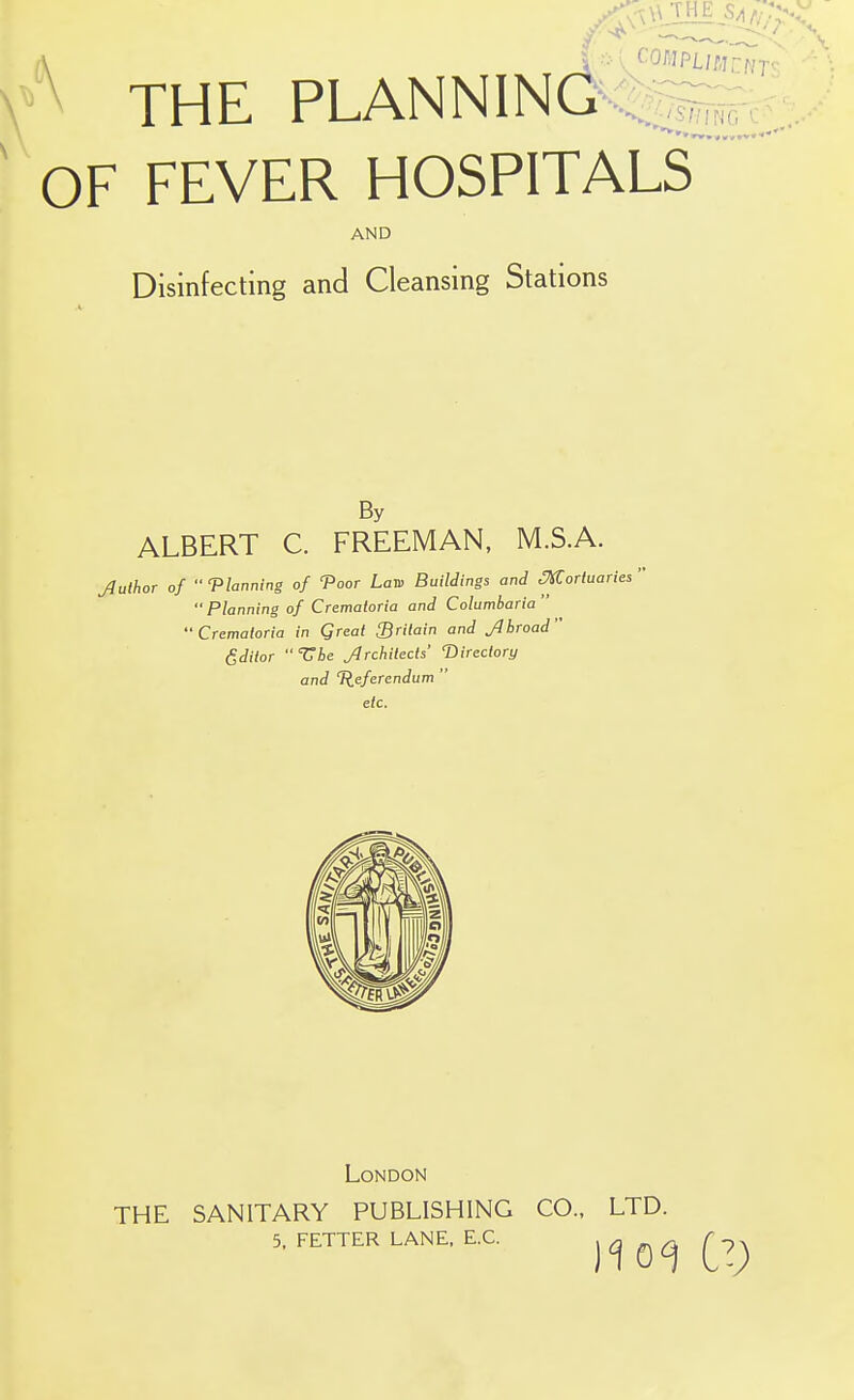 \ THE PLANNINQ%p^,_, OF FEVER HOSPITALS AND Disinfecting and Cleansing Stations By ALBERT C. FREEMAN, M.S.A. Juthor of •' Vlanning of 'Poor Lan> Buildings and ^ortuaries '  Planning of Crematoria and Columbaria '•Crematoria in Qreat ^Britain and Jlbroad Editor Tbe Jrchitects' ^Directory and Tleferendum  etc. London THE SANITARY PUBLISHING CO., LTD. 5, FETTER LANE. E.G. )10) CV