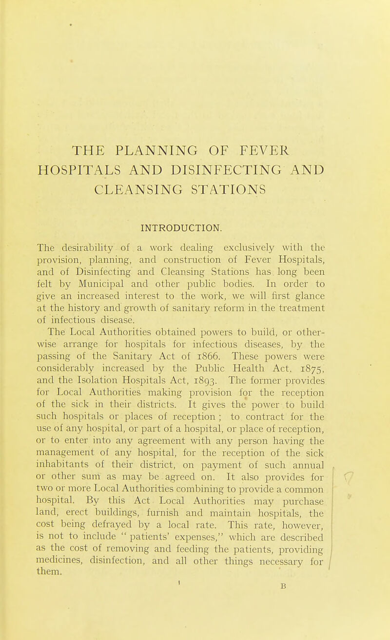 THE PLANNING OF FEVER HOSPITALS AND DISINFECTING AND CLEANSING STATIONS INTRODUCTION. The desirability of a work dealing exclusively with the provision, planning, and construction of Fever Hospitals, and of Disinfecting and Cleansing Stations has long been felt by Municipal and other public bodies. In order to give an increased interest to the work, we will first glance at the history and growth of sanitary reform in the treatment of infectious disease. The Local Authorities obtained powers to build, or other- wise arrange for hospitals for infectious diseases, by the passing of the Sanitary Act of 1866. These powers were considerably increased by the Public Health Act, 1875, and the Isolation Hospitals Act, 1893. The former provides for Local Authorities making provision for the reception of the sick in their districts. It gives the power to build such hospitals or places of reception ; to contract for the use of any hospital, or part of a hospital, or place of reception, or to enter into any agreement with any person having the management of any hospital, for the reception of the sick inhabitants of their district, on payment of such annual or other sum as may be agreed on. It also provides for two or more Local Authorities combining to provide a common hospital. By this Act Local Authorities may purchase land, erect buildings, furnish and maintain hospitals, the cost being defrayed by a local rate. This rate, however, is not to include  patients' expenses, which are described as the cost of removing and feeding the patients, providing medicines, disinfection, and all other things necessary for them.