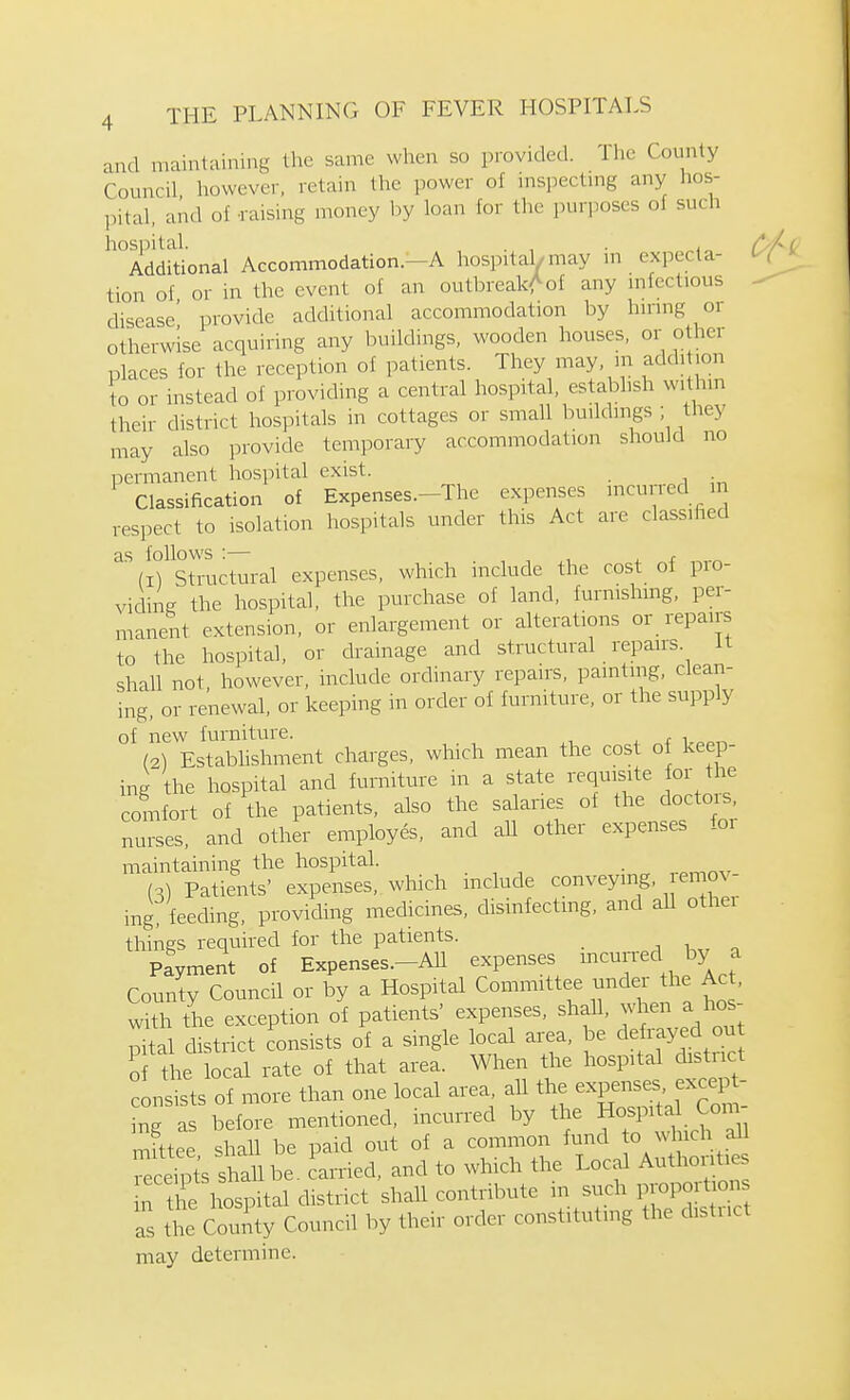 and maintaining the same when so provided. The County Council however, retain the power of mspectmg any hos- pital, and of -raising money by loan for tlie purj.oses of such hospital. . Additional Accommodation.—A hospital/may in expecta- tion of or in the event of an outbreakAof any mfectious disease' provide additional accommodation by hunng or otherwise acquiring any buildings, wooden houses, or other places for the reception of patients. They may, m addition to or instead of providing a central hospital, establish within their district hospitals in cottages or small buildings , they may also provide temporary accommodation should no permanent hospital exist. Classification of Expenses.-The expenses incurred n respect to isolation hospitals under this Act are classified Sh-uctural expenses, which include the cost of pro- viding the hospital, the purchase of land, furnishing, per- manent extension, or enlargement or alterations or repairs to the hospital, or drainage and structural repairs. it shall not, however, include ordinary repairs, painting, clean- ing, or renewal, or keeping in order of furniture, or the supply of new furniture. .1 ^- f (2I Estabhshment charges, which mean the cost of keep- ing the hospital and furniture m a state requisite or the comfort of the patients, also the salaries of the doctors, nurses, and other employes, and all other expenses for maintaining the hospital. {-,) Patients' expenses, which include conveying, remov- ing feeding, providing medicines, disinfecting, and aU other things required for the patients. _ Payment of Expenses.-AU expenses ^^^^^^^ J^^ ^ County Council or by a Hospital Committee ^jndei the Ac , with the exception of patients' expenses, shall, when a hos- pital district consists of a single local area, be detay^d o the local rate of that area. When the hospital dist.nct consists of more than one local area, all the expenses except- ng a before mentioned, incurred by the Ho^Ptal Coitv- mfttee shall be paid out of a common fund « which all ecefpt's lallbe. Carried, and to which the Local Anthorities n the hospital district shall contribute in such P™port ons ; the County Council by their order constituting the district may determine.