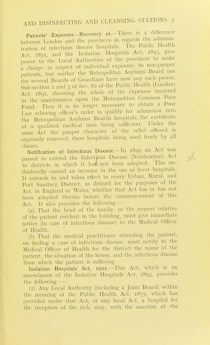 Patients' Expenses-Recovery of.-There is a difference between London and the provinces as regards the admuiis- tration of infectious disease hospitals. The Pul^hc Health Act 1875 and the Isolation Hospitals Act, 1893, give power to'the Local Authorities of the provinces to make a charge in respect of individual expenses, to non-pauper patients ' but neither the Metropolitan Asylums Board nor the seve'ral Boards of Guardians have now any such power. Sub-section 2 and 3 of Sec. So of the Public Health (London) Act 1891 throwing the whole of the expenses incurred in the maintenance upon the Metropohtan Common Poor Fund Then it is no longer necessary to obtain a Poor Law relieving officer's order to qualify for admission into the Metropohtan Asylums Boards hospitals, the certificate of a qualified medical man being sufficient. Under the same Act the pauper character of the relief offered is expressly removed, these hospitals being used freely by all clclSSGS Notification of Infectious Disease.—In 1899 an Act was passed to extend the Infectious Disease (Notification) Act to districts in which it hai not been adopted. This un- doubtedly caused an increase in the use of fever hospitals. It extends to and takes effect in every Urban, Rural, and Port Sanitary District, as defined for the purposes of the Act, in England or Wales, whether that Act has or has not been adopted therein before the commencement of this Act. It also provides the following :— [a) That the head of the family, or the nearest relative of the patient resident in the building, must give immediate notice (in case of infectious disease) to the Medical Officer of Health. {b) That the medical practitioner attending the patient, on finding a case of infectious disease, must notify to the Medical Officer of Health for the district the name of the patient, the situation of the house, and the infectious disease from which the patient is suffering. Isolation Hospitals Act, 1901.—This Act, which is an amendment of the Isolation Hospitals Act, 1893, provides the following :— (i) Any Local Authority (including a Joint Board) within the meaning of the Public Health Act, 1875, which has provided under that Act, or any local Act, a hospital for the reception of the sick, may, with the sanction of the