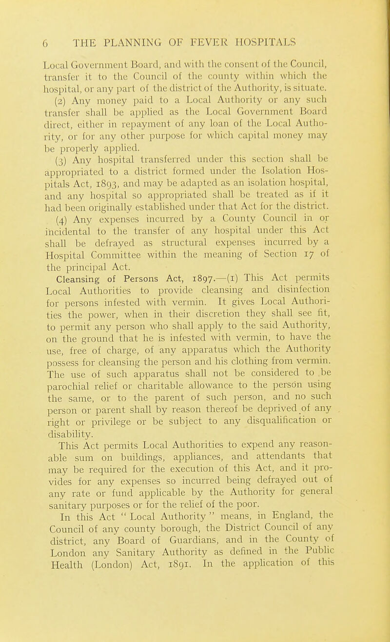 Local Government Board, and with the consent of the Council, transfer it to the Council of the county within which the hospital, or any part of the district of the Authority, is situate. (2) Any money paid to a Local Authority or any such transfer shall be applied as the Local Government Board direct, either in repayment of any loan of the Local Autho- rity, or for any other purpose for which cajjital money may be properly applied. (3) Any hospital transferred under this section shall be appropriated to a district formed under the Isolation Hos- pitals Act, 1893, and may be adapted as an isolation hospital, and any hospital so appropriated shall be treated as if it had been originally established under that Act for the district. (4) Any expenses incurred by a County Council in or iiicidental to the transfer of any hospital under this Act shall be defrayed as structural expenses incurred by a Hospital Committee within the meaning of Section 17 of the principal Act. Cleansing of Persons Act, 1897.—(i) This Act permits Local Authorities to provide cleansing and disinfection for persons infested with vermin. It gives Local Authori- ties the power, when in their discretion they shall see fit, to permit any person who shaU apply to the said Authority, on the ground that he is infested with vermin, to have the use, free of charge, of any apparatus which the Authority possess for cleansing the person and his clothing from vermin. The use of such apparatus shall not be considered to be parochial rehef or charitable allowance to the person using the same, or to the parent of such person, and no such person or parent shall by reason thereof be deprived of any right or privilege or be subject to any disqualification or disability. This Act permits Local Authorities to expend any reason- able sum on buildings, appliances, and attendants that may be required for the execution of this Act, and it pro- vides for any expenses so incurred being defrayed out of any rate or fund apphcable by the Authority for general sanitary purposes or for the relief of the poor. In this Act  Local Authority  means, in England, the Council of any county borough, the District Council of any district, any Board of Guardians, and in the County of London any Sanitary Authority as defined in the Public Health (London) Act, 1891. In the apphcation of this
