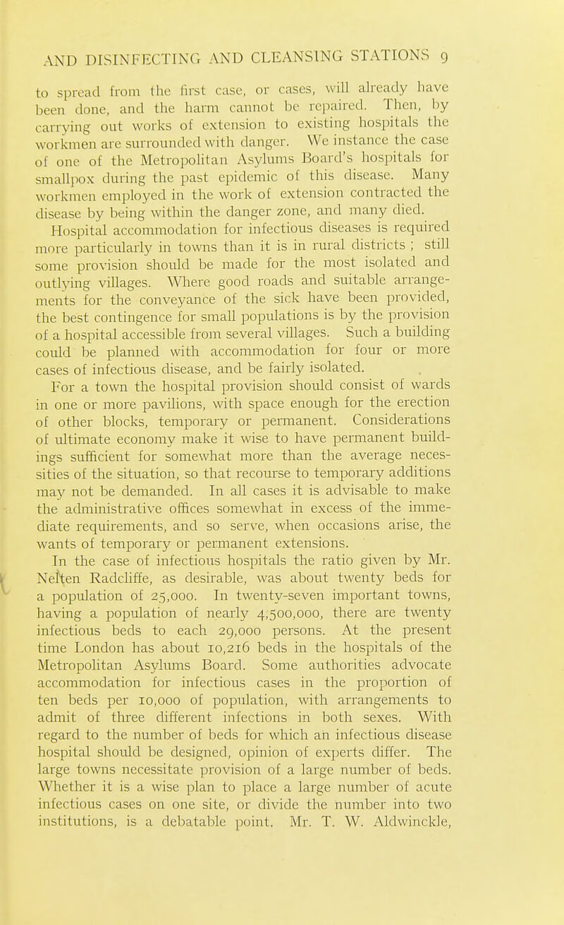 to spread from the fust case, or cases, will already have been done, and the hami cannot be repaired. Then, by carrying out works of extension to existing hospitals the workmen are surrounded with danger. We instance the case of one of the Metropolitan Asylums Board's hospitals for smallpox during the past epidemic of this disease. Many workmen employed in the work of extension contracted the disease by being within the danger zone, and many died. Hospital accommodation for infectious diseases is required more particularly in towns than it is in rural districts ; still some provision should be made for the most isolated and outlying villages. Where good roads and suitable arrange- ments for the conveyance of the sick have been provided, the best contingence for small populations is by the provision of a hospital accessible from several villages. Such a building could be planned with accommodation for four or more cases of infectious cUsease, and be fairly isolated. For a town the hospital provision should consist of wards in one or more pavilions, with space enough for the erection of other blocks, temporary or permanent. Considerations of ultimate economy make it wise to have permanent build- ings sufficient for somewhat more than the average neces- sities of the situation, so that recourse to temporary additions may not be demanded. In all cases it is advisable to make the administrative offices somewhat in excess of the imme- diate requirements, and so serve, when occasions arise, the wants of temporary or permanent extensions. In the case of infectious hospitals the ratio given by Mr. \( Netten Radchffe, as desirable, was about twenty beds for a population of 25,000. In twenty-seven important towns, having a population of nearh^ 4,500,000, there are twenty infectious beds to each 29,000 persons. At the present time London has about 10,216 beds in the hospitals of the Metropolitan Asyhrms Board. Some authorities advocate accommodation for infectious cases in the proportion of ten beds per 10,000 of population, with arrangements to admit of three different infections in both sexes. With regard to the number of beds for which an infectious disease hospital should be designed, opinion of ex])erts differ. The large towns necessitate provision of a large mimber of beds. Whether it is a wise plan to place a large number of acute infectious cases on one site, or divide the iiumber into two institutions, is a debatable point. Mr. T. W. Aldwinckle,