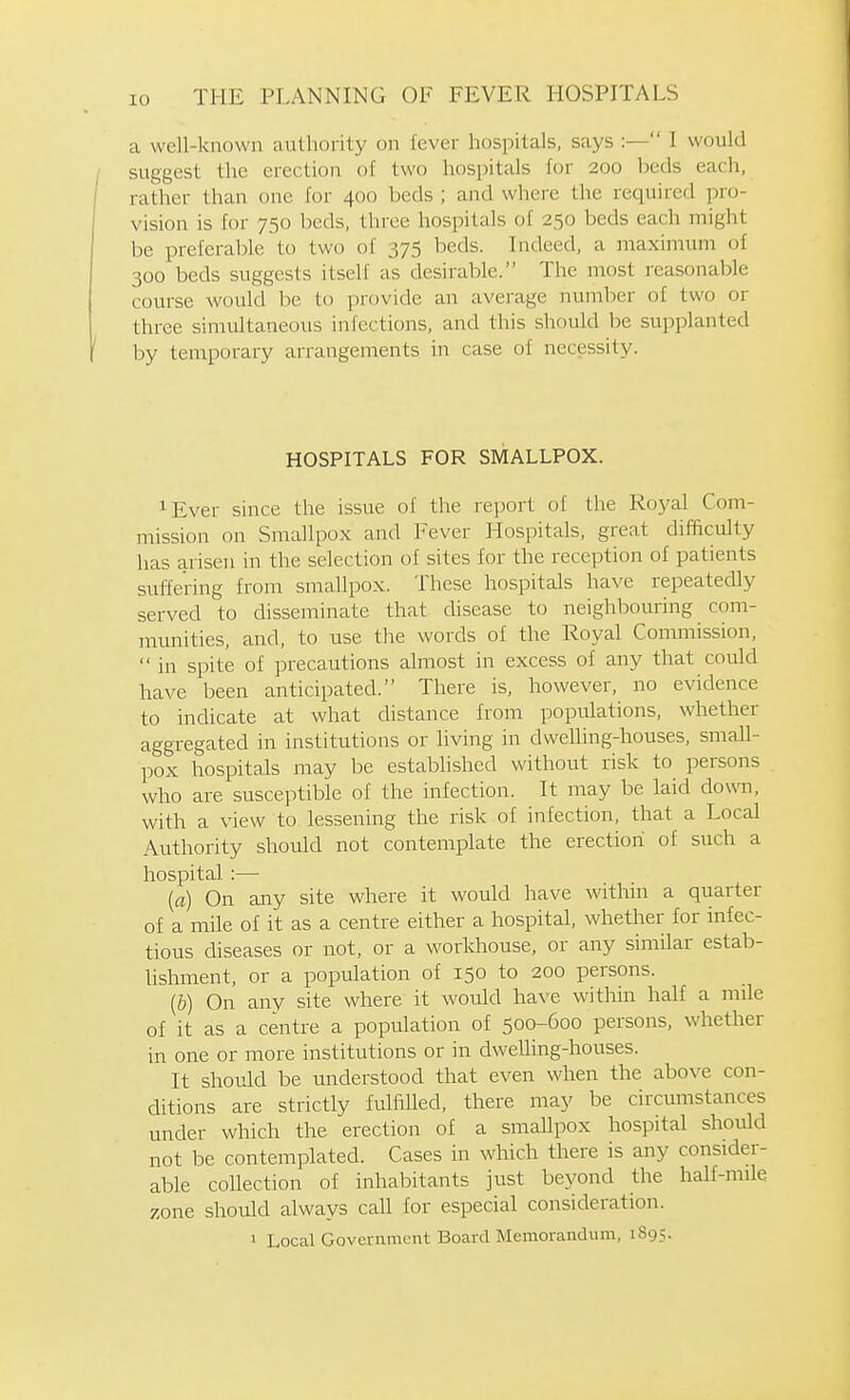 a well-known authority on lever hospitals, says :— I would suggest the erection of two hospitals for 200 beds each, rather than one for 400 beds ; and where the required pro- vision is for 750 beds, three hospitals of 250 beds each might be preferable to two of 375 beds. Indeed, a maximum of 300 beds suggests itself as desirable. The most reasonable course would be to provide an average number of two or three simultaneous infections, and this should be supplanted by temporary arrangements in case of necessity. HOSPITALS FOR SMALLPOX. ^Ever since the issue of the report of the Royal Com- mission on Smallpox and Fever Hospitals, great difficulty has arisen in the selection of sites for the reception of patients suffering from smallpox. These hospitals have repeatedly served to disseminate that disease to neighbouring com- munities, and, to use the words of the Royal Commission,  in spite of precautions almost in excess of any that could have been anticipated. There is, however, no evidence to indicate at what distance from populations, whether aggregated in institutions or living in dwelling-houses, small- pox hospitals may be established without risk to persons who are susceptible of the infection. It may be laid down, with a view to lessening the risk of infection, that a Local Authority should not contemplate the erection of such a hospital :— (fl) On any site where it would have within a quarter of a mile of it as a centre either a hospital, whether for infec- tious diseases or not, or a worldiouse, or any similar estab- lishment, or a population of 150 to 200 persons. [b) On any site where it would have within half a mile of it as a centre a population of 500-600 persons, whether in one or more institutions or in dweUing-houses. It should be understood that even when the above con- ditions are strictly fulfilled, there may be circumstances under which the erection of a smaUpox hospital should not be contemplated. Cases in which there is any consider- able collection of inhabitants just beyond the half-mile zone should always call for especial consideration.