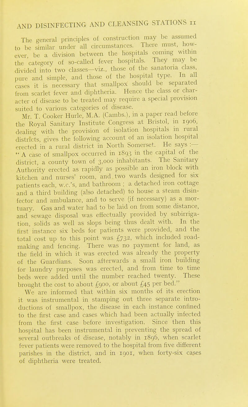 The general principles of construction may be assumed to be similar under all circumstances. There must, how- ever be a division between the hospitals commg withm the 'category of so-called fever hospitals. They may be divided into two classes—viz., those of the sanatoria class, pure and simple, and those of the hospital type. In all cases it is necessary that smallpox should be separated from scarlet fever and diphtheria. Hence the class or char- acter of disease to be treated may require a special provision suited to various categories of disease. Mr. T. Cooker Huiie, M.A. (Cambs.), in a paper read before the Royal Sanitary Institute Congress at Bristol, in 1906, dealing with the provision of isolation hospitals m rural districts, gives the following account of an isolation hospital erected in a rural chstrict in North Somerset. He says  A case of smallpox occurred in 1893 in the capital of the district, a county town of 3,000 inhabitants. The Sanitary Authority erected as rapidly as possible an iron block with kitchen and nurses' room, and.two wards designed for six patients each, w.c.'s, and bathroom ; a detached iron cottage and a third builchng (also detached) to house a steam disin- fector and ambulance, and to serve (if necessary) as a mor- tuary. Gas and water had to be laid on from some distance, and sewage disposal was effectually provided by subirriga- tion, sohds as well as slops being thus dealt with. In the first instance six beds for patients were provided, and the total cost up to this point was £732, which included road- making and fencing. There was no payment for land, as the field in which it was erected was already the property of the Guardians. Soon afterwards a small iron building for laundry purposes was erected, and from time to time beds were added until the number reached twenty. These brought the cost to about £900, or about £45 per bed. We are informed that within six months of its erection it was instrumental in stamping out three separate intro- ductions of smallpox, the disease in each instance confined to the first case and cases which had been actually infected from the first case before investigation. Since then this hospital has been instrumental in preventing the spread of several outbreaks of disease, notably in 1896, when scarlet fever patients were removed to the hospital from five different parishes in the district, and in 1901, when forty-six ca,ses of diphtheria were treated.