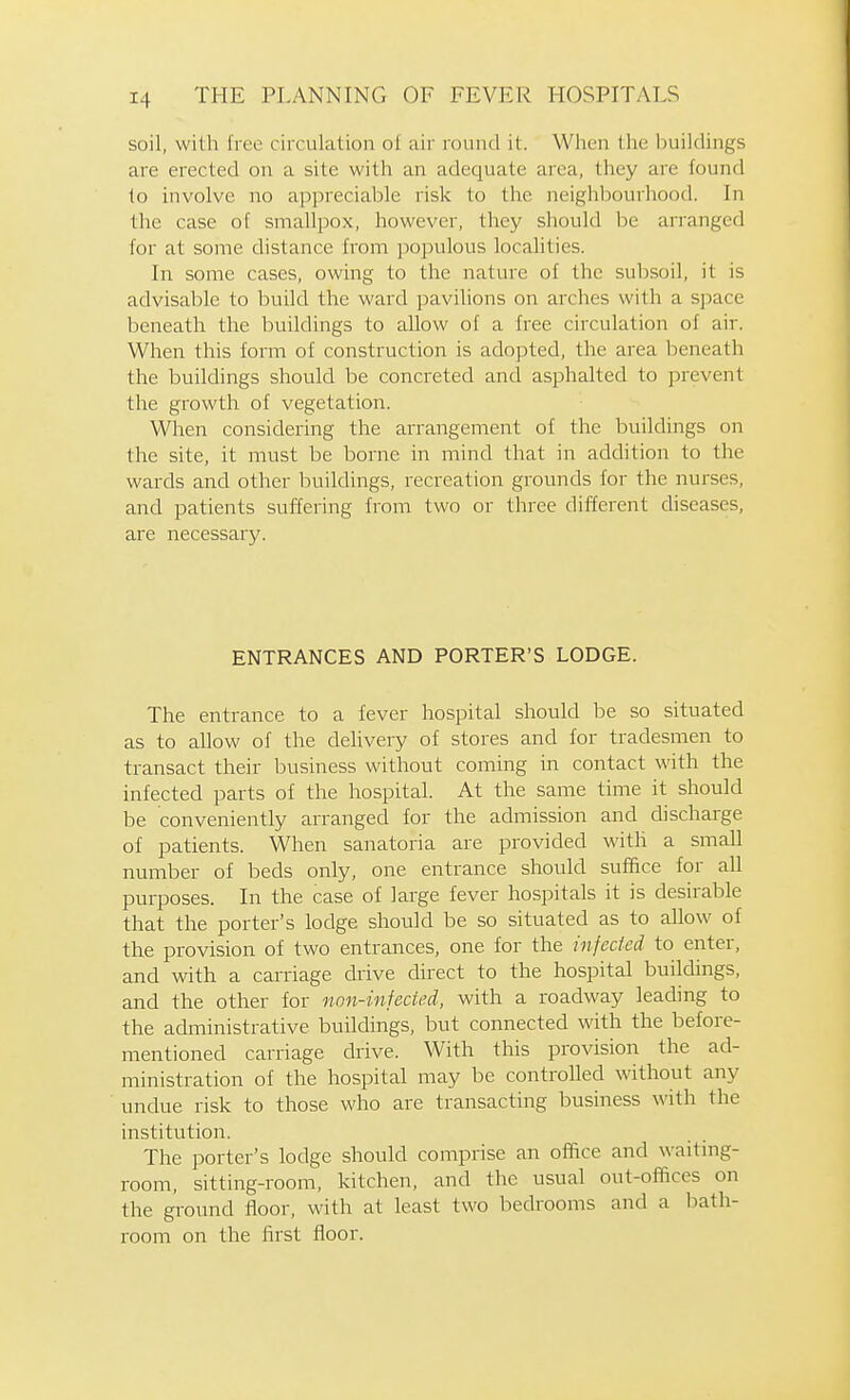 soil, with free circulation ol air round it. When the buildings are erected on a site with an adequate area, they are found to involve no appreciable risk to the neighljourhood. In the case of smallpox, however, they should be arranged for at some distance from populous locahties. In some cases, owing to the nature of the subsoil, it is advisable to build the ward pavihons on arches with a space beneath the buildings to allow of a free circulation of air. When this form of construction is adopted, the area beneath the buildings should be concreted ancl asphalted to prevent the growth of vegetation. When considering the arrangement of the buildings on the site, it must be borne in mind that in addition to the wards and other buildings, recreation grounds for the nurses, and patients suffering from two or three different diseases, are necessary. ENTRANCES AND PORTER'S LODGE. The entrance to a fever hospital should be so situated as to allow of the delivery of stores and for tradesmen to transact their business without coming in contact with the infected parts of the hospital. At the same time it should be conveniently arranged for the admission and discharge of patients. When sanatoria are provided with a small number of beds only, one entrance should suffice for all purposes. In the case of large fever hospitals it is desirable that the porter's lodge should be so situated as to allow of the provision of two entrances, one for the infected to enter, and with a carriage drive direct to the hospital buildings, and the other for non-infected, with a roadway leading to the administrative buildings, but connected with the before- mentioned carriage drive. With this provision the ad- ministration of the hospital may be controlled without any undue risk to those who are transacting business with the institution. The porter's lodge should comprise an office and waitmg- room, sitting-room, kitchen, and the usual out-offices on the ground floor, with at least two bedrooms and a bath- room on the first floor.