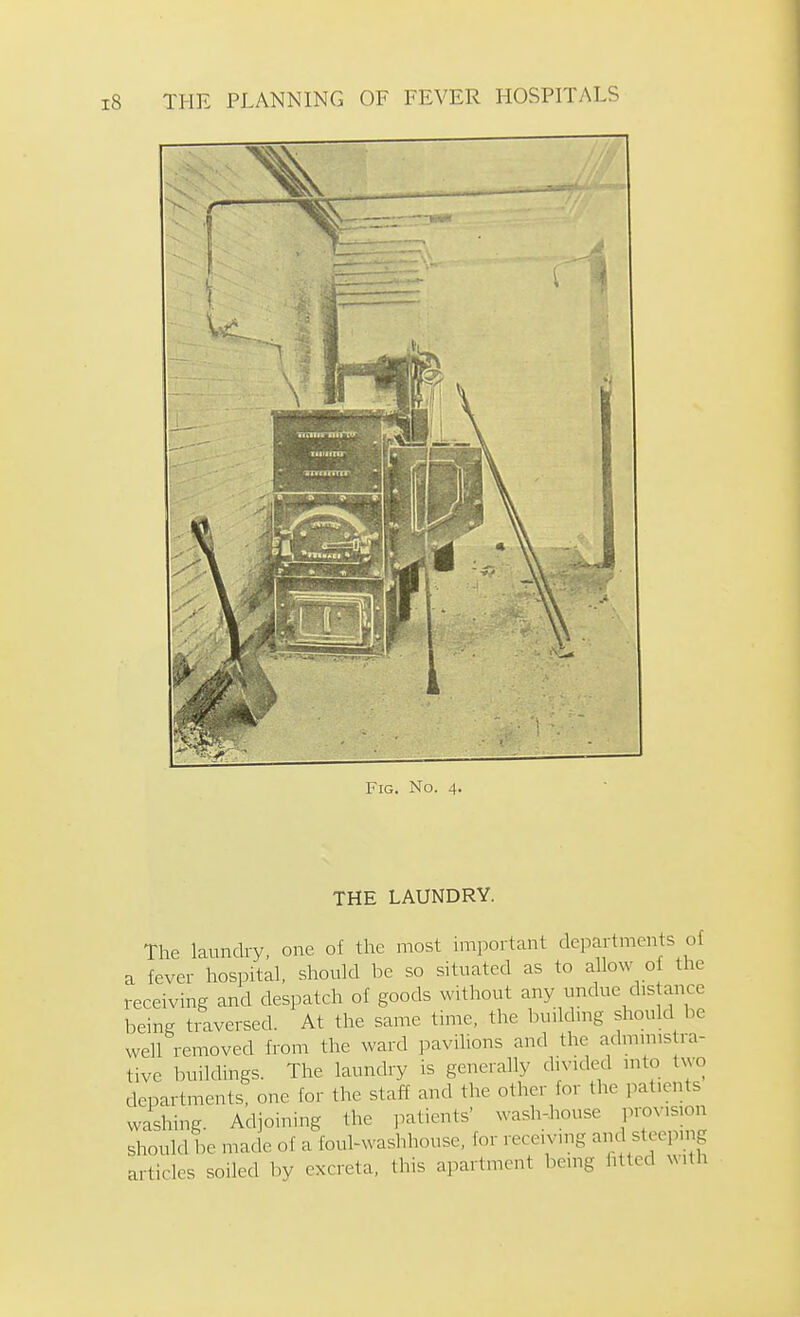 Fig. No. 4. THE LAUNDRY. The laundry, one of the most important departments of a fever hospital, should be so situated as to allow of the receiving and despatch of goods without any undue d.s ance being traversed. At the same time, the buikhng should be well removed from the ward pavilions and the admims ra- tive buildings. The laundry is generally divided into two departments, one for the staff and the other for the patients washing. Adjoining the i^atients' wash-house provision should be made of a foul-waslnhouse, for receiving anc steeping articles soiled by excreta, this apartment being fitted with
