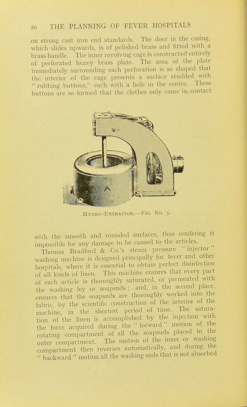 on strong cast iron end standards. The door in the casing, which shdes upwards, is of polished brass and iitted with a brass handle. The inner revolving cage is constructed entirely of perforated heavy brass plate. The area of the plate immediately surrounding each perforation is so shaped that the interior of the cage presents a surface studded with  rubbing buttons, each with a hole in the centre. These buttons are so formed that the clothes only come in contact Hydro-Extractor.—Fig. No. 5. with the smooth and rounded surfaces, thus rendering it impossible for any damage to be caused to the articles. Thomas Bradford 8c Co.'s steam pressure injector washing machine is designed principally for fever and other hospitals where it is essential to obtain perfect disinfection of all kinds of linen. This machine ensures that every part of each article is thoroughly saturated, or permeated with the washing ley or soapsuds ; and, in the second place, ensures that the soapsuds are thoroughly worked into the fabric by the scientific construction of the interior of the machine, in the shortest period of time. The satura- tion of the hnen is accomplished by the injection with the force acquired during the  forward motion of the rotating compartment of all the soapsuds placed in the outer compartment. The motion of the inner or washing compartment then reverses automatically, and during the  backward  motion all the washing suds that is not absorbed