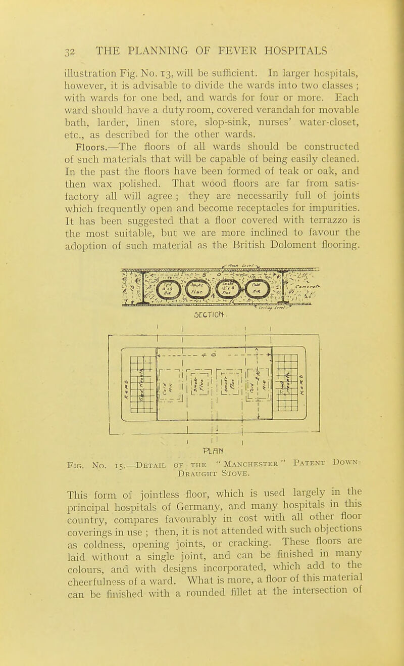 illustration Fig. No. 13, will be sufficient. In larger hospitals, however, it is advisable to divide the wards into two classes ; with wards lor one bed, and wards for four or more. Each ward should have a duty room, covered verandah for movable bath, larder, linen store, slop-sink, nurses' water-closet, etc., as described for the other wards. Floors.—^The floors of all wards should be constructed of such materials that will be capable of being easily cleaned. In the past the floors have been formed of teak or oak, and then wax polished. That wood floors are far from satis- factory all will agree ; they are necessarily full of joints which frequently open and become receptacles for impurities. It has been suggested that a floor covered with terrazzo is the most suitable, but we are more inclined to favour the adoption of such material as the British Doloment flooring. ■4- ■> |!>l ii|[i^|it!|^il!^l^i -1— I Fig. No. 15.- I I Vim -Detail of the  Manchester  Patent Down- Draught Stove. This form of jointless floor, which is used largely in the principal hospitals of Germany, and many hospitals in tins country, compares favourably in cost with all other floor coverings in use ; then, it is not attended with such objections as coldness, opening joints, or cracking. These floors are laid without a single joint, and can be finished in many colours, and with designs incorporated, which add to the cheerfulness of a ward. What is more, a floor of this material can be finished with a rounded fillet at the intersection of