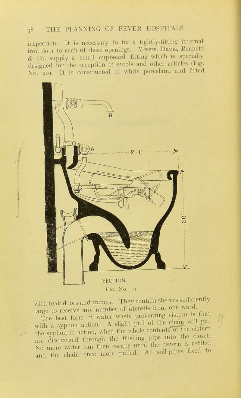 inspection. It is necessary to fix a tightly-fitting internal iron door to eacli of these openings. Messrs. Davis, Bennett & Co. supply a small cupboard fitting which is specially designed for the reception of stools and other articles (Fig. No. 20). It is constructed of white porcelain, and fitted SECTION. Fig. No. 19. with teak doors and frames. They contain shelves sufficienlly large to receive any number of utensils from one ward. The best form of water waste preventing cistern is that with a syphon action. A slight pull of the cjiam will pu the syphon in action, when the whole contents-^he csteni are discharged through the flushing pipe into the closet^ No more water can then escape untd the astern ,s filled and the chain once more pulled. AU so.l-p.pes fixed to