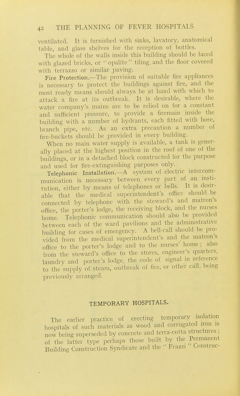 ventilated. It is furnished with sinks, lavatory, anatomical table, and glass shelves for the reception of l)ottles. The whole of the walls inside this building should be faced with glazed bricks, or  opahte  tiling, and the floor covered with terrazzo or similar paving. Fire Protection.—The provision of suitable fire appliances is necessary to protect the buildings against fire, and the most ready means should always be at hand with which to attack a fire at its outbreak. It is desirable, where the water company's mains are to be relied on for a constant and sufficient pressure, to provide a firemain inside the building with a number of hydrants, each fitted with hose, branch pipe, etc. As an extra precaution a number of fire-buckets should be provided in every building. When no main water supply is available, a tank is gener- ahy placed at the highest position in the roof of one of the buildings, or in a detached block constructed for the purpose and used for fire-extinguishing purposes only. Telephonic Installation.—A system of electric intercom- munication is necessary between every part of an insti- tution, either by means of telephones or beUs. It is desir- able that the medical superintendent's office should be connected by telephone with the steward's and matron's office, the porter's lodge, the receiving block, and the nurses home. Telephonic communication should also be provided between each of the ward pavilions and the administrative building for cases of emergency. A beh-cah should be pro- vided from the medical superintendent's and the matron s office to the porter's lodge and to the nurses' home ; also from the steward's office to the stores, engineer's quarters, laundry and porter's lodge, the code of signal in reference to the supply of steam, outbreak of fire, or other call, being previously arranged. TEMPORARY HOSPITALS. The earlier practice of erecting temporary isolation hospitals of such materials as wood and corrugated iron is now being superseded by concrete and terra-cotta structures ; of the latter type perhaps those built by the Permanent Building Construction Syndicate and the  Frazzi Construe-