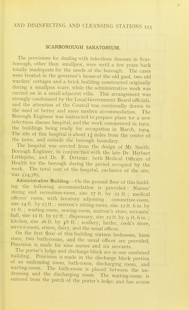 SCARBOROUGH SANATORIUM. The provisions for dealing with infectious diseases in Scar- liorongh, other than smallpox, were until a few years back totally inadequate for the needs of the borough. The cases were treated in the governor's house of the old gaol, two old warders' cottages and a brick building constructed originally during a smallpox scare, while the administrative work was carried on in a small adjacent villa. This arrangement was strongly condemned by the Local Government Board officials, and the attention of the Council was continually drawn to the need of better and more modern accommodation. The Borough Engineer was instructed to prepare plans for a new infectious disease hospital, and the work commenced in 1902, the buildings being ready for occupation in March, 1904! The site of this hospital is about ij miles from the centre of the town, and outside the borough boundary. The hospital was erected from the design of Mr. Smith, Borough Engineer, in conjunction with the late Dr. Herbert Littlejohn, and Dr. F. Dittmar, both Medical Officers of Health for the borough during the period occupied by the work. The total cost of the hospital, exclusive of the site was £14,785. Administrative Building.—On the ground floor of this build- ing the following accommodation is provided : Nurses' dining and recreation-room, size 17 ft. by 21 ft. ; medical officers' room, with lavatoiy adjoining; committee-room, size 14 ft. by 13 ft. ; matron's sitting-room, size 12 ft. 6 in. by II ft. ; waiting-room, sewing-room, matron's store, servants' hall, size 11 ft. by 12 ft. ; dispensary, size 12 ft. by 9 ft 6 in • kitchen, size 26 ft. by f8 ft. ; scullery, larder, cook's store', service-room, stores, dairy, and the usual offices. On the first floor of this building sixteen bedrooms, linen store, two bath-rooms, and the usual offices are provided. Provision is made for nine nurses and six servants. The porter's lodge and discharge block are in one combined building. Provision is made in the discharge block portion of an undressing room, bath-room, discharging room and waiting-room. The bath-room is placed between the un- dressing and the discharging room. The waiting-room is entered from the porch of the porter's lodge, and has access